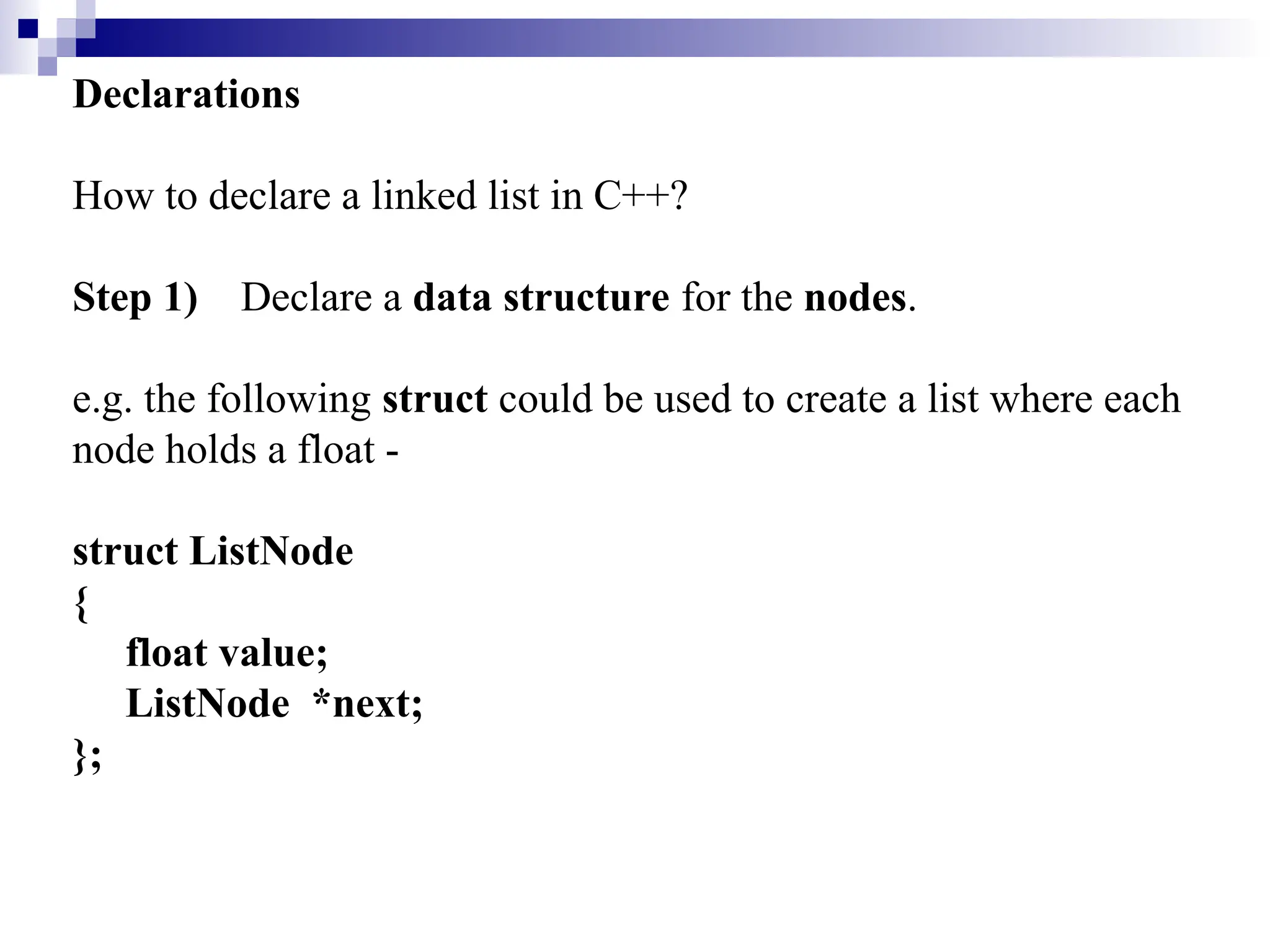 Declarations
How to declare a linked list in C++?
Step 1) Declare a data structure for the nodes.
e.g. the following struct could be used to create a list where each
node holds a float -
struct ListNode
{
float value;
ListNode *next;
};
 
