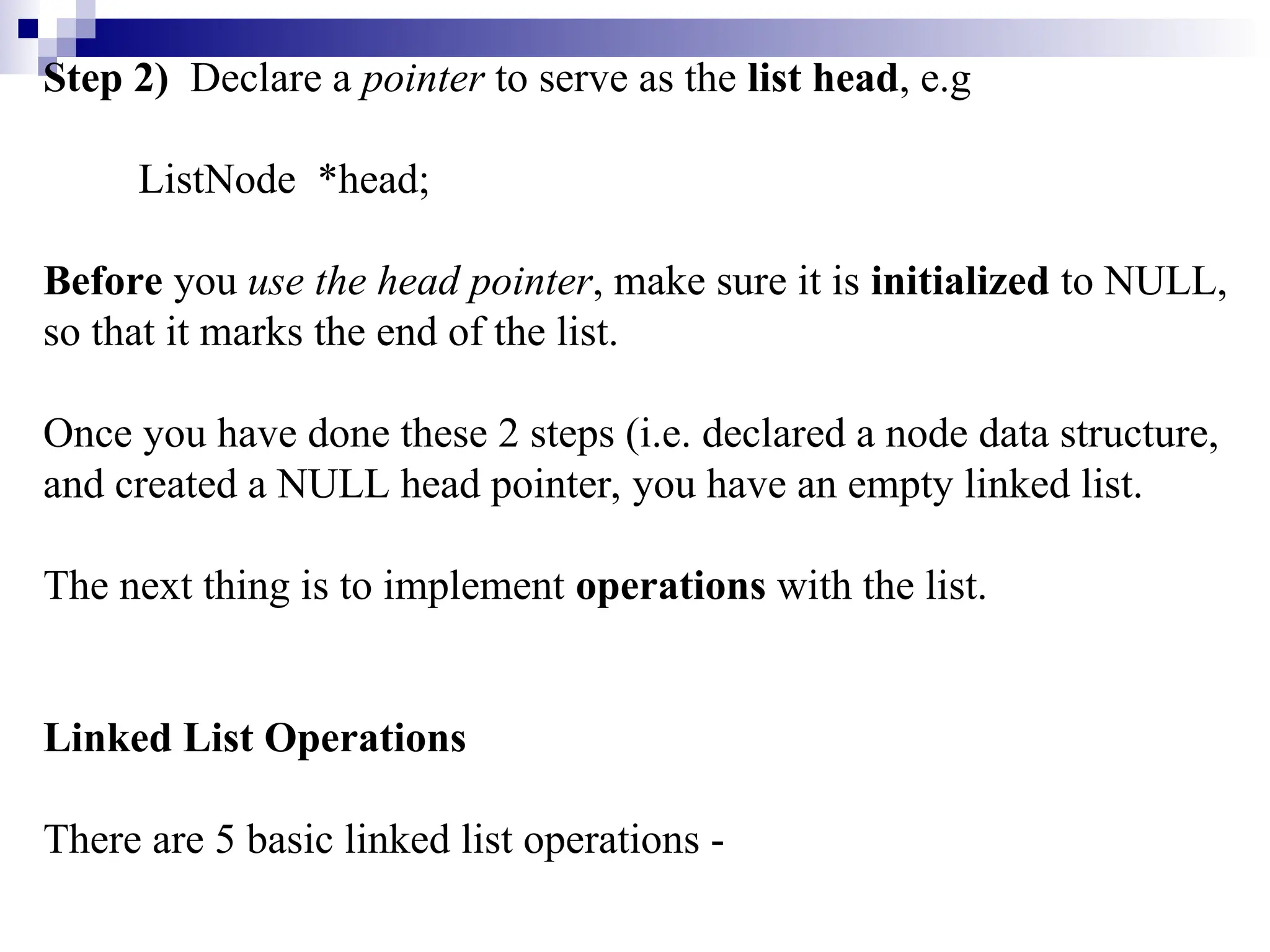 Step 2) Declare a pointer to serve as the list head, e.g
ListNode *head;
Before you use the head pointer, make sure it is initialized to NULL,
so that it marks the end of the list.
Once you have done these 2 steps (i.e. declared a node data structure,
and created a NULL head pointer, you have an empty linked list.
The next thing is to implement operations with the list.
Linked List Operations
There are 5 basic linked list operations -
 