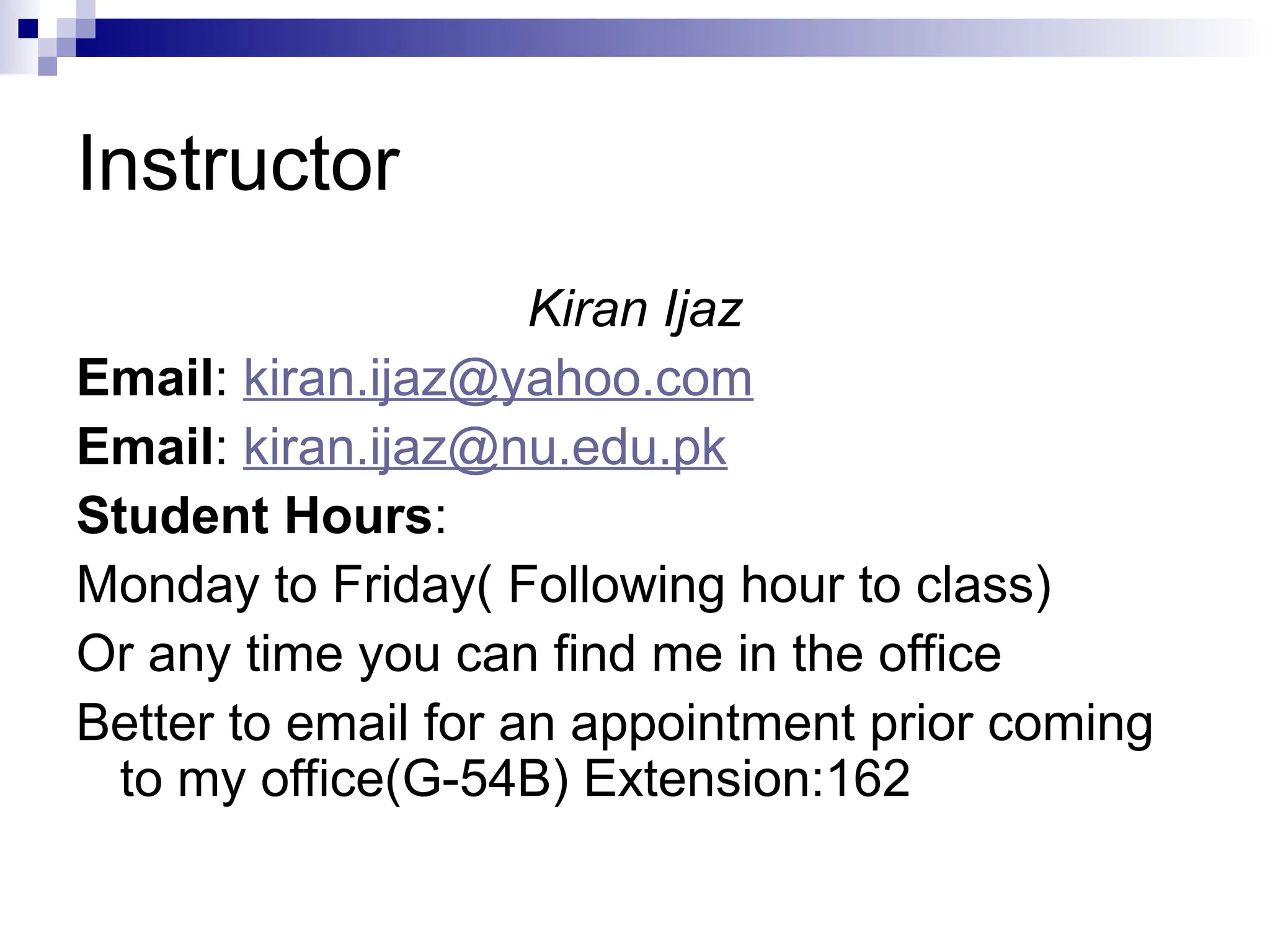Instructor
Kiran Ijaz
Email: kiran.ijaz@yahoo.com
Email: kiran.ijaz@nu.edu.pk
Student Hours:
Monday to Friday( Following hour to class)
Or any time you can find me in the office
Better to email for an appointment prior coming
to my office(G-54B) Extension:162
 