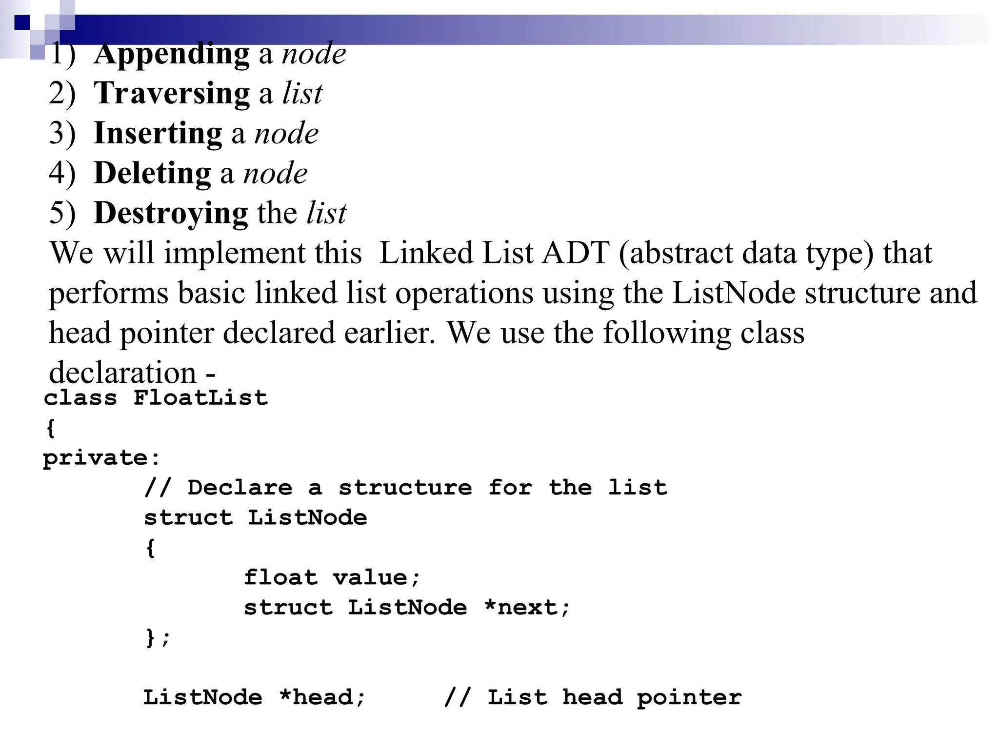 1) Appending a node
2) Traversing a list
3) Inserting a node
4) Deleting a node
5) Destroying the list
We will implement this Linked List ADT (abstract data type) that
performs basic linked list operations using the ListNode structure and
head pointer declared earlier. We use the following class
declaration -
class FloatList
{
private:
// Declare a structure for the list
struct ListNode
{
float value;
struct ListNode *next;
};
ListNode *head; // List head pointer
 