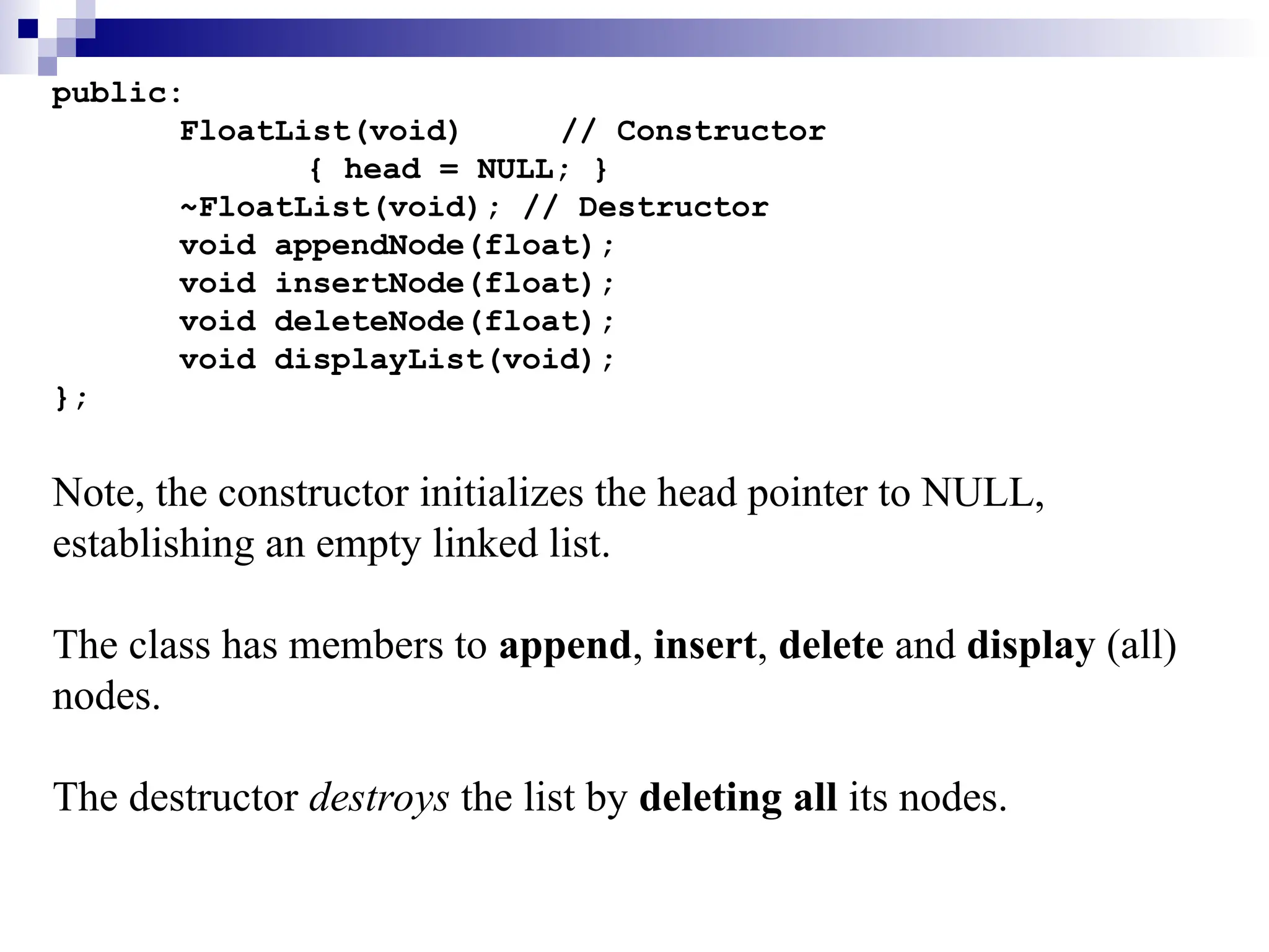 public:
FloatList(void) // Constructor
{ head = NULL; }
~FloatList(void); // Destructor
void appendNode(float);
void insertNode(float);
void deleteNode(float);
void displayList(void);
};
Note, the constructor initializes the head pointer to NULL,
establishing an empty linked list.
The class has members to append, insert, delete and display (all)
nodes.
The destructor destroys the list by deleting all its nodes.
 