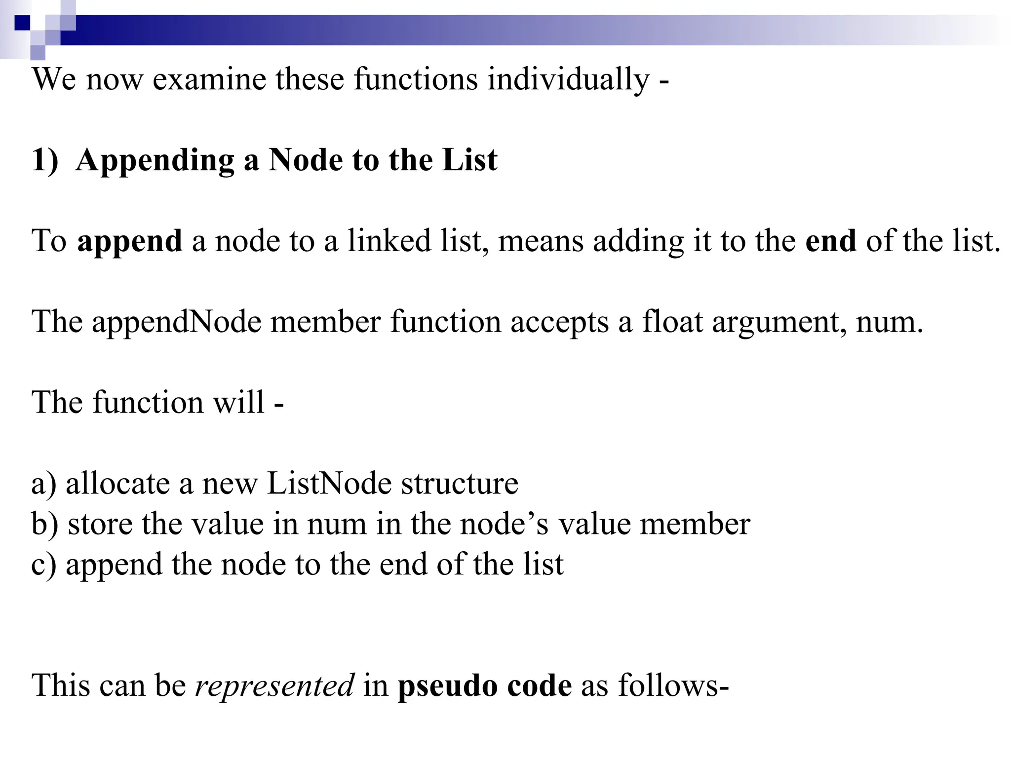 We now examine these functions individually -
1) Appending a Node to the List
To append a node to a linked list, means adding it to the end of the list.
The appendNode member function accepts a float argument, num.
The function will -
a) allocate a new ListNode structure
b) store the value in num in the node’s value member
c) append the node to the end of the list
This can be represented in pseudo code as follows-
 