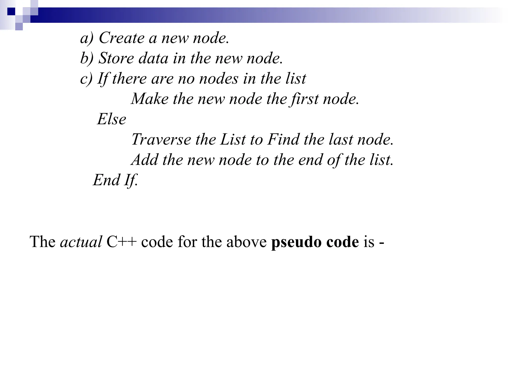 a) Create a new node.
b) Store data in the new node.
c) If there are no nodes in the list
Make the new node the first node.
Else
Traverse the List to Find the last node.
Add the new node to the end of the list.
End If.
The actual C++ code for the above pseudo code is -
 