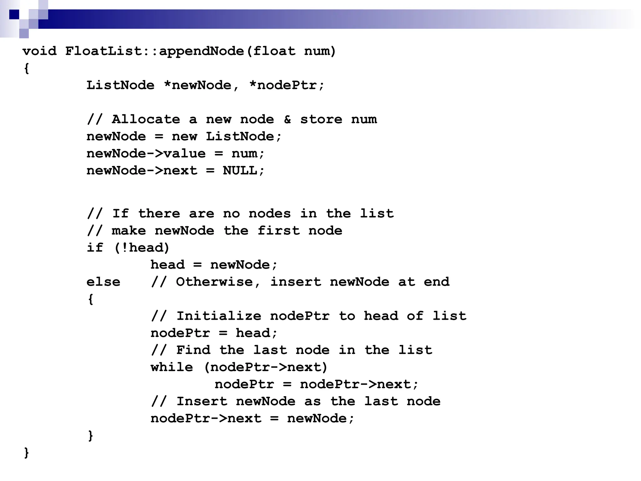 void FloatList::appendNode(float num)
{
ListNode *newNode, *nodePtr;
// Allocate a new node & store num
newNode = new ListNode;
newNode->value = num;
newNode->next = NULL;
// If there are no nodes in the list
// make newNode the first node
if (!head)
head = newNode;
else // Otherwise, insert newNode at end
{
// Initialize nodePtr to head of list
nodePtr = head;
// Find the last node in the list
while (nodePtr->next)
nodePtr = nodePtr->next;
// Insert newNode as the last node
nodePtr->next = newNode;
}
}
 