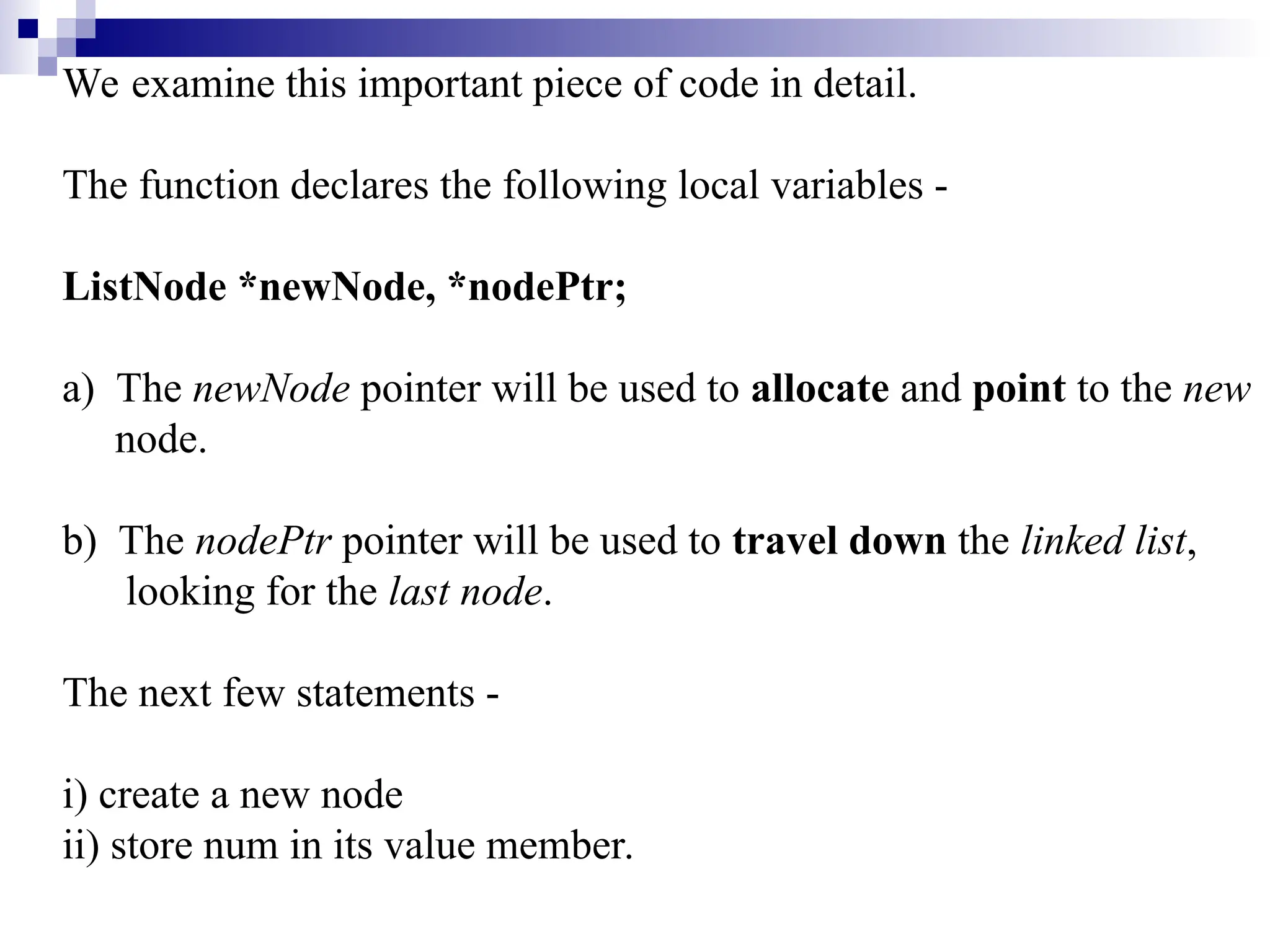 We examine this important piece of code in detail.
The function declares the following local variables -
ListNode *newNode, *nodePtr;
a) The newNode pointer will be used to allocate and point to the new
node.
b) The nodePtr pointer will be used to travel down the linked list,
looking for the last node.
The next few statements -
i) create a new node
ii) store num in its value member.
 
