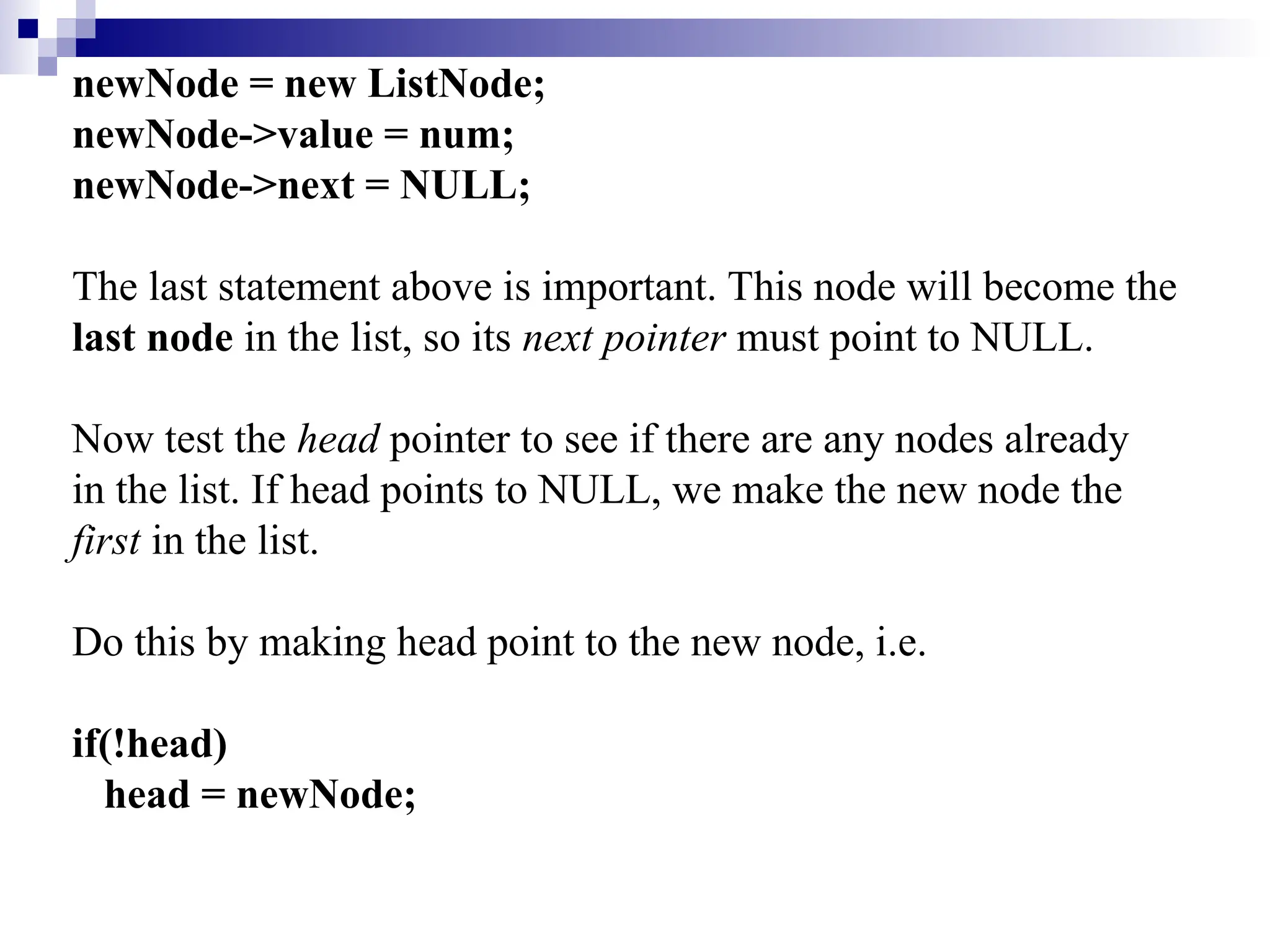 newNode = new ListNode;
newNode->value = num;
newNode->next = NULL;
The last statement above is important. This node will become the
last node in the list, so its next pointer must point to NULL.
Now test the head pointer to see if there are any nodes already
in the list. If head points to NULL, we make the new node the
first in the list.
Do this by making head point to the new node, i.e.
if(!head)
head = newNode;
 