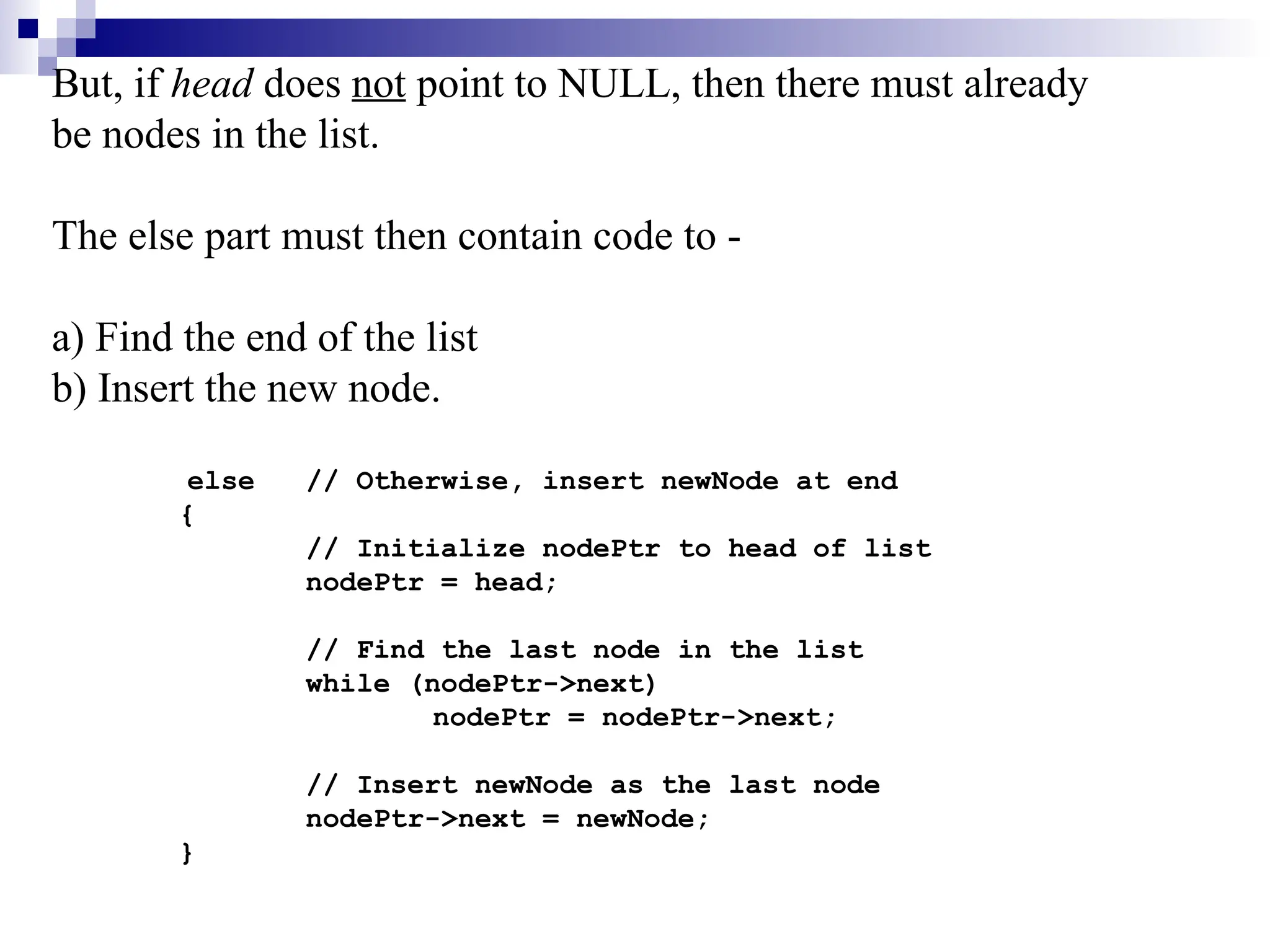 But, if head does not point to NULL, then there must already
be nodes in the list.
The else part must then contain code to -
a) Find the end of the list
b) Insert the new node.
else // Otherwise, insert newNode at end
{
// Initialize nodePtr to head of list
nodePtr = head;
// Find the last node in the list
while (nodePtr->next)
nodePtr = nodePtr->next;
// Insert newNode as the last node
nodePtr->next = newNode;
}
 