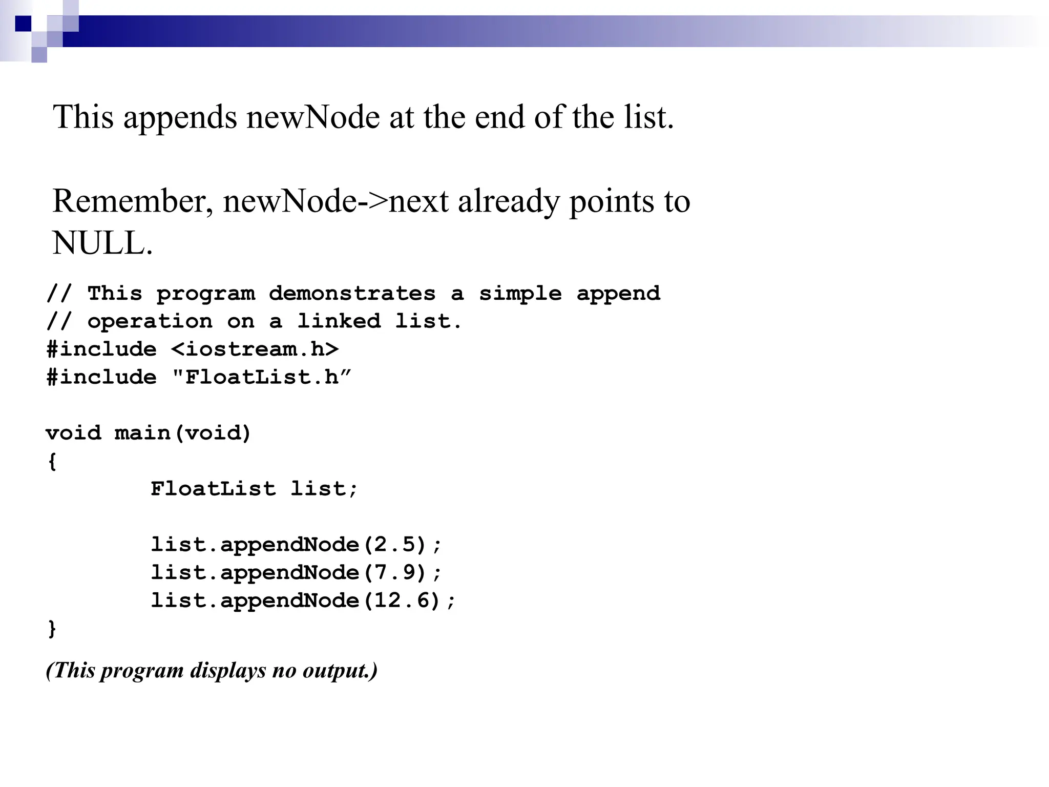 This appends newNode at the end of the list.
Remember, newNode->next already points to
NULL.
// This program demonstrates a simple append
// operation on a linked list.
#include <iostream.h>
#include "FloatList.h”
void main(void)
{
FloatList list;
list.appendNode(2.5);
list.appendNode(7.9);
list.appendNode(12.6);
}
(This program displays no output.)
 