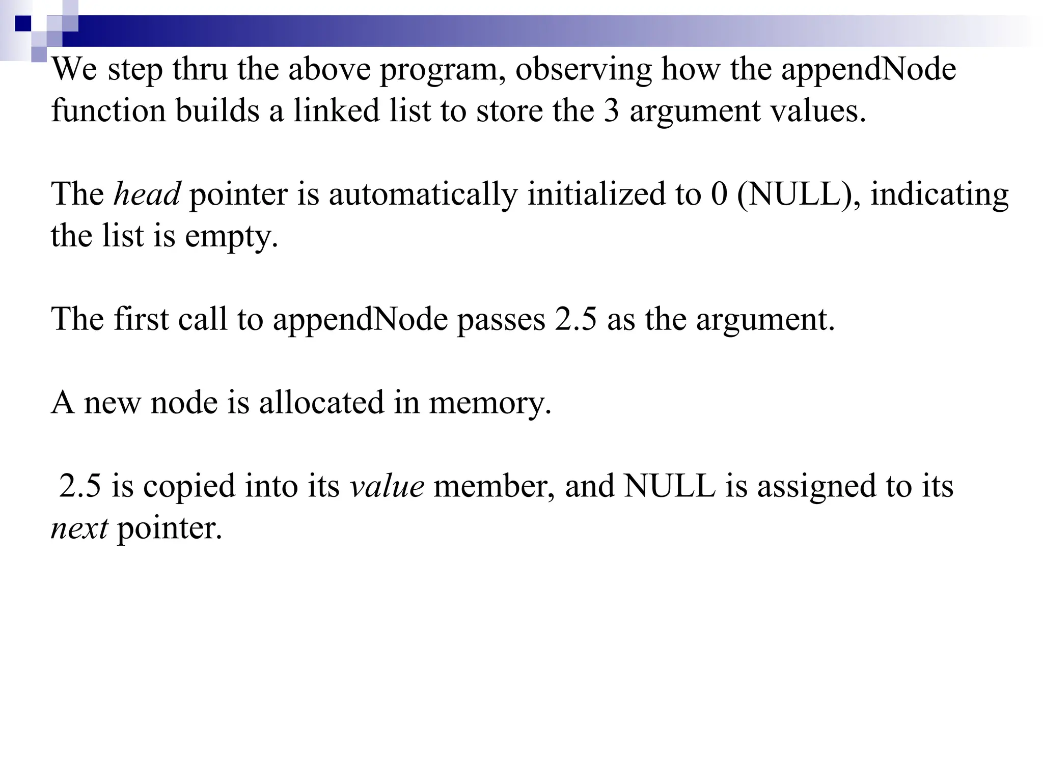 We step thru the above program, observing how the appendNode
function builds a linked list to store the 3 argument values.
The head pointer is automatically initialized to 0 (NULL), indicating
the list is empty.
The first call to appendNode passes 2.5 as the argument.
A new node is allocated in memory.
2.5 is copied into its value member, and NULL is assigned to its
next pointer.
 