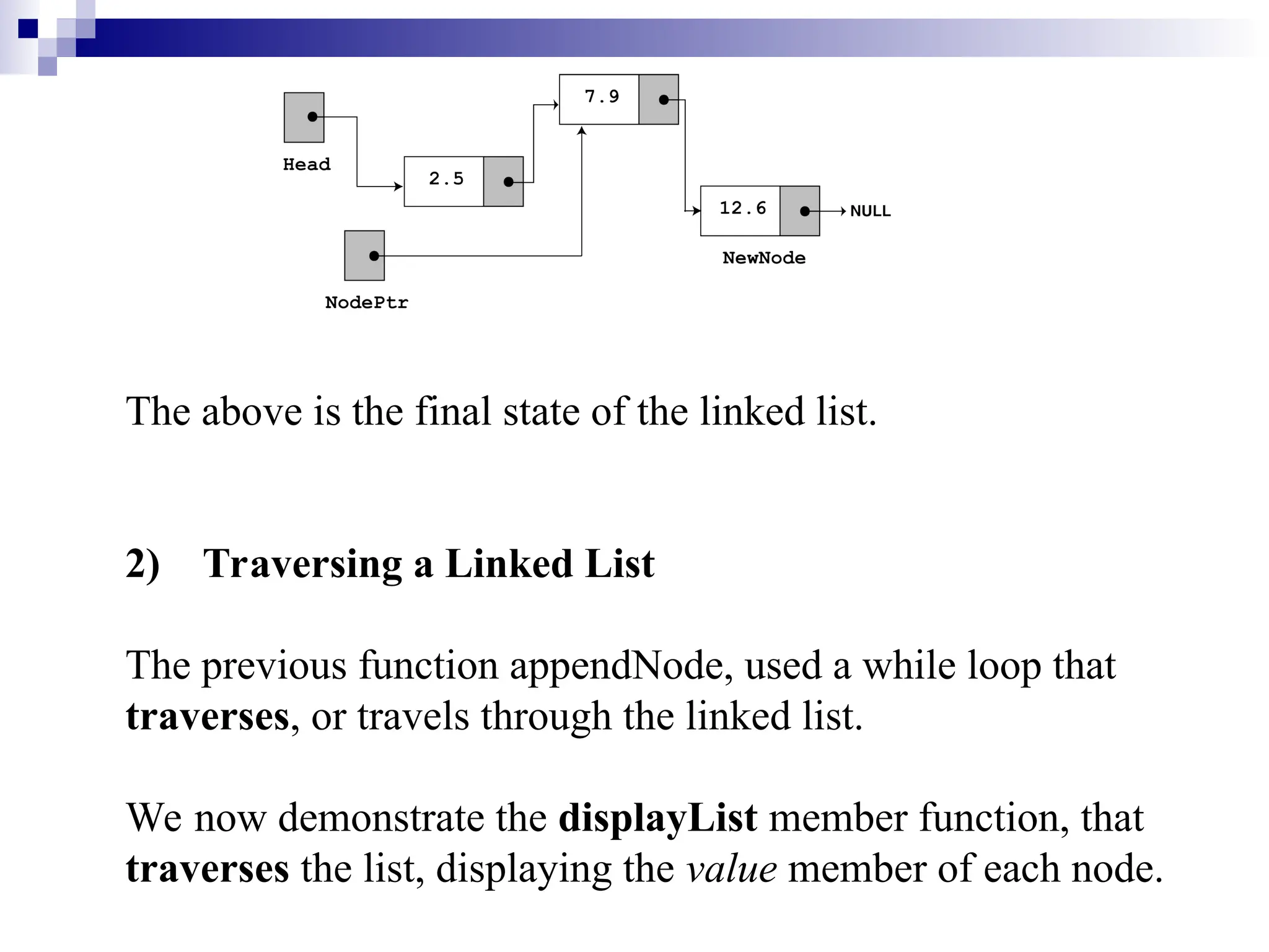 The above is the final state of the linked list.
2) Traversing a Linked List
The previous function appendNode, used a while loop that
traverses, or travels through the linked list.
We now demonstrate the displayList member function, that
traverses the list, displaying the value member of each node.
 