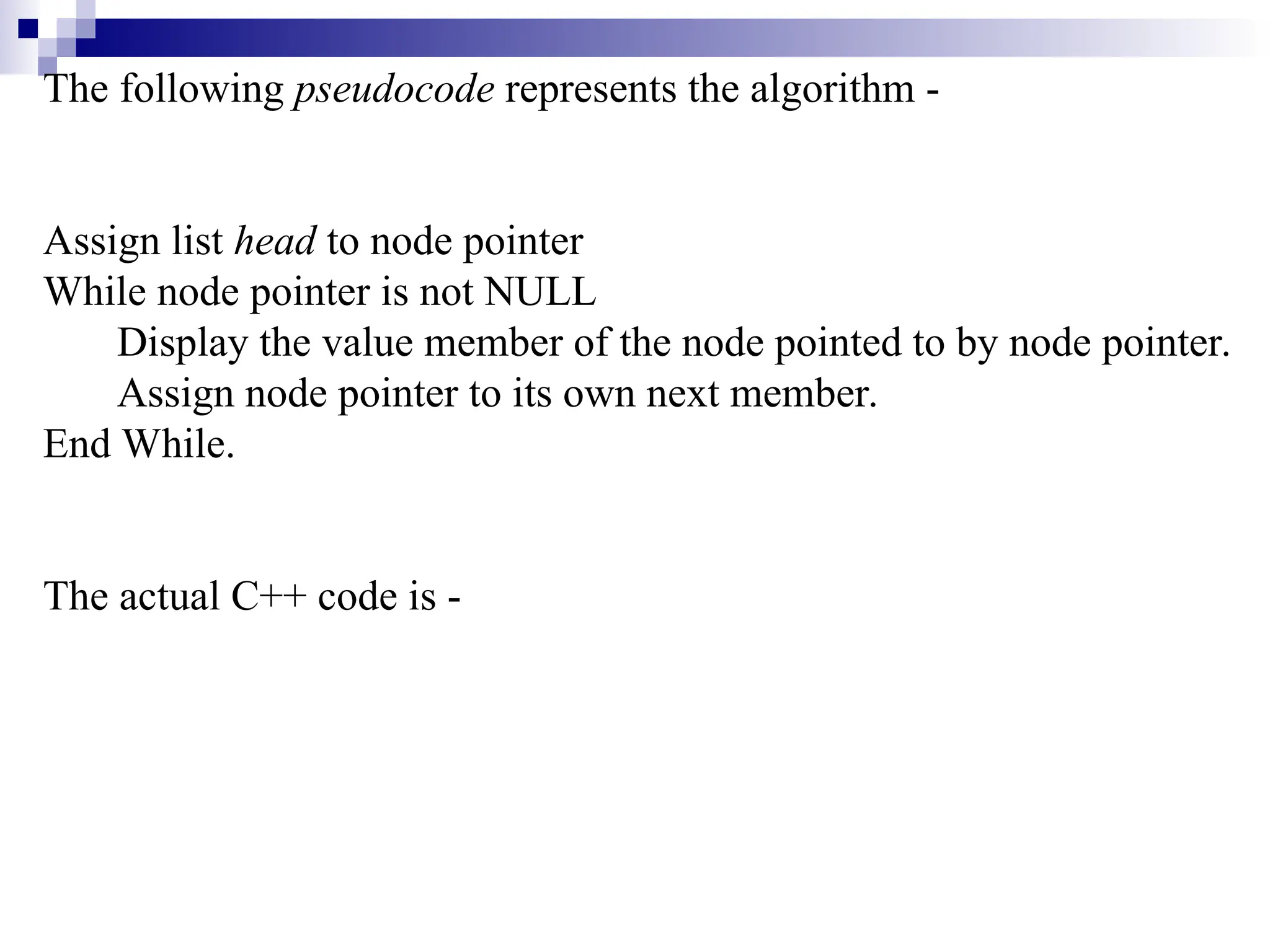 The following pseudocode represents the algorithm -
Assign list head to node pointer
While node pointer is not NULL
Display the value member of the node pointed to by node pointer.
Assign node pointer to its own next member.
End While.
The actual C++ code is -
 