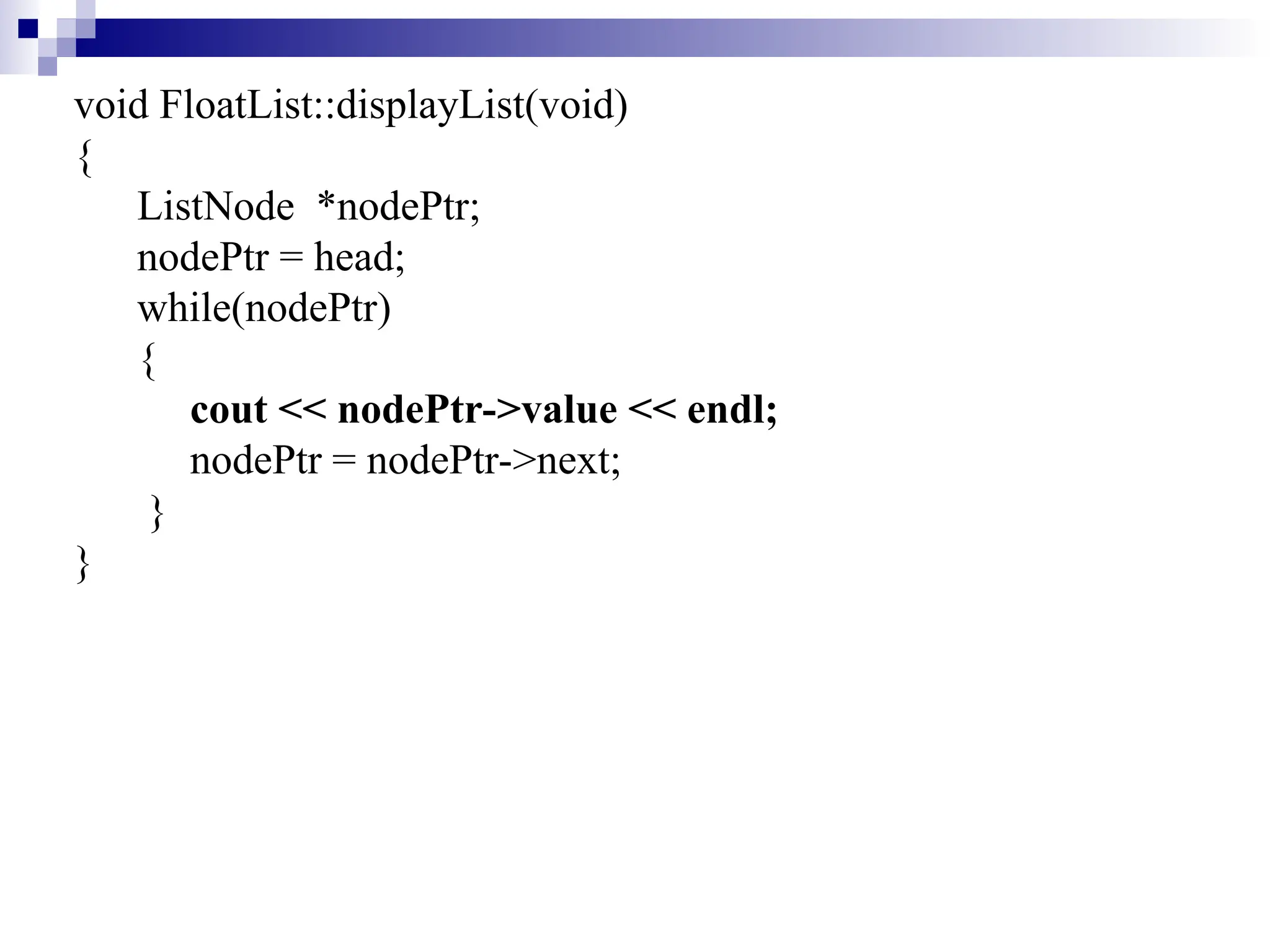 void FloatList::displayList(void)
{
ListNode *nodePtr;
nodePtr = head;
while(nodePtr)
{
cout << nodePtr->value << endl;
nodePtr = nodePtr->next;
}
}
 