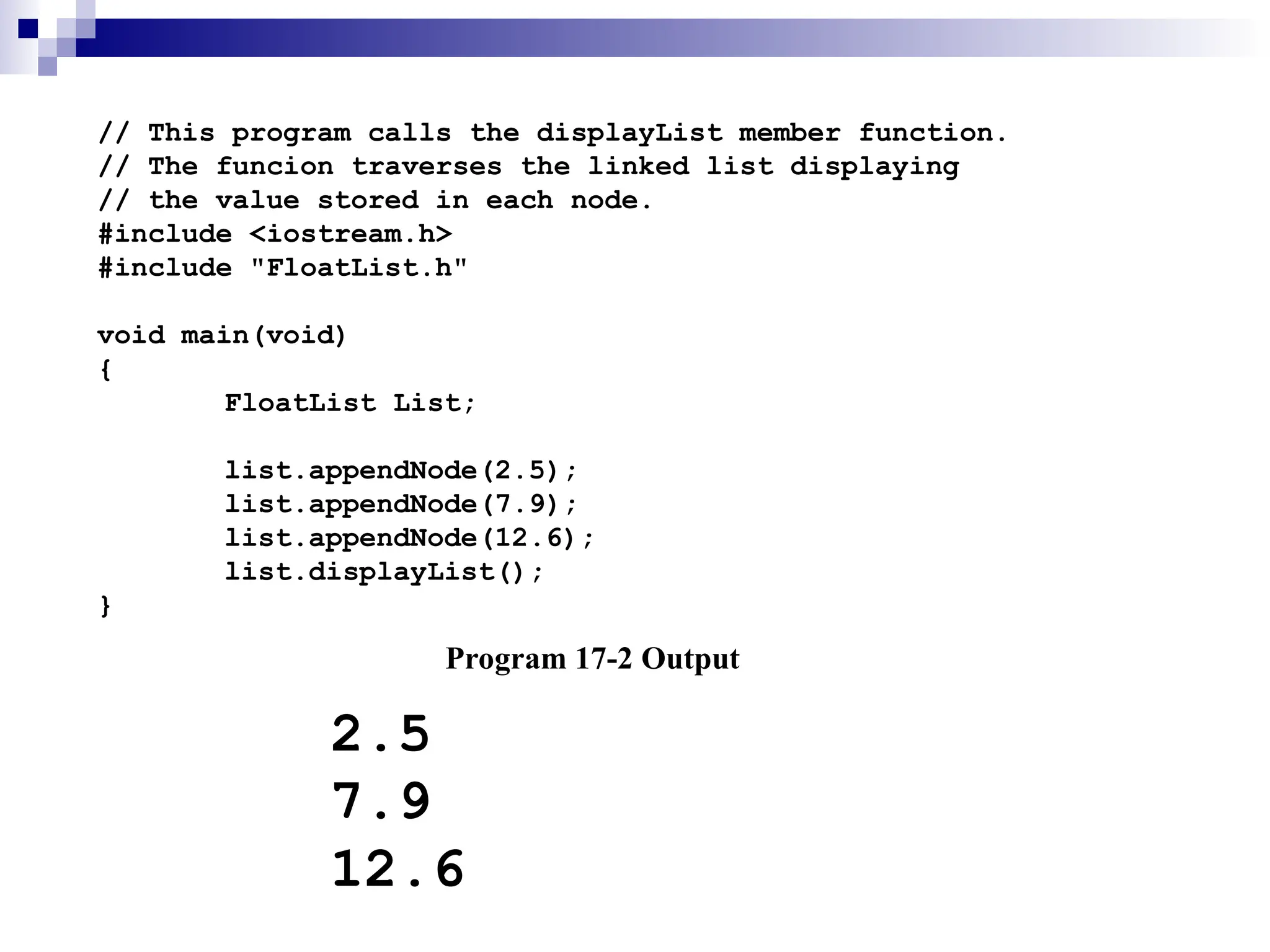 // This program calls the displayList member function.
// The funcion traverses the linked list displaying
// the value stored in each node.
#include <iostream.h>
#include "FloatList.h"
void main(void)
{
FloatList List;
list.appendNode(2.5);
list.appendNode(7.9);
list.appendNode(12.6);
list.displayList();
}
Program 17-2 Output
2.5
7.9
12.6
 
