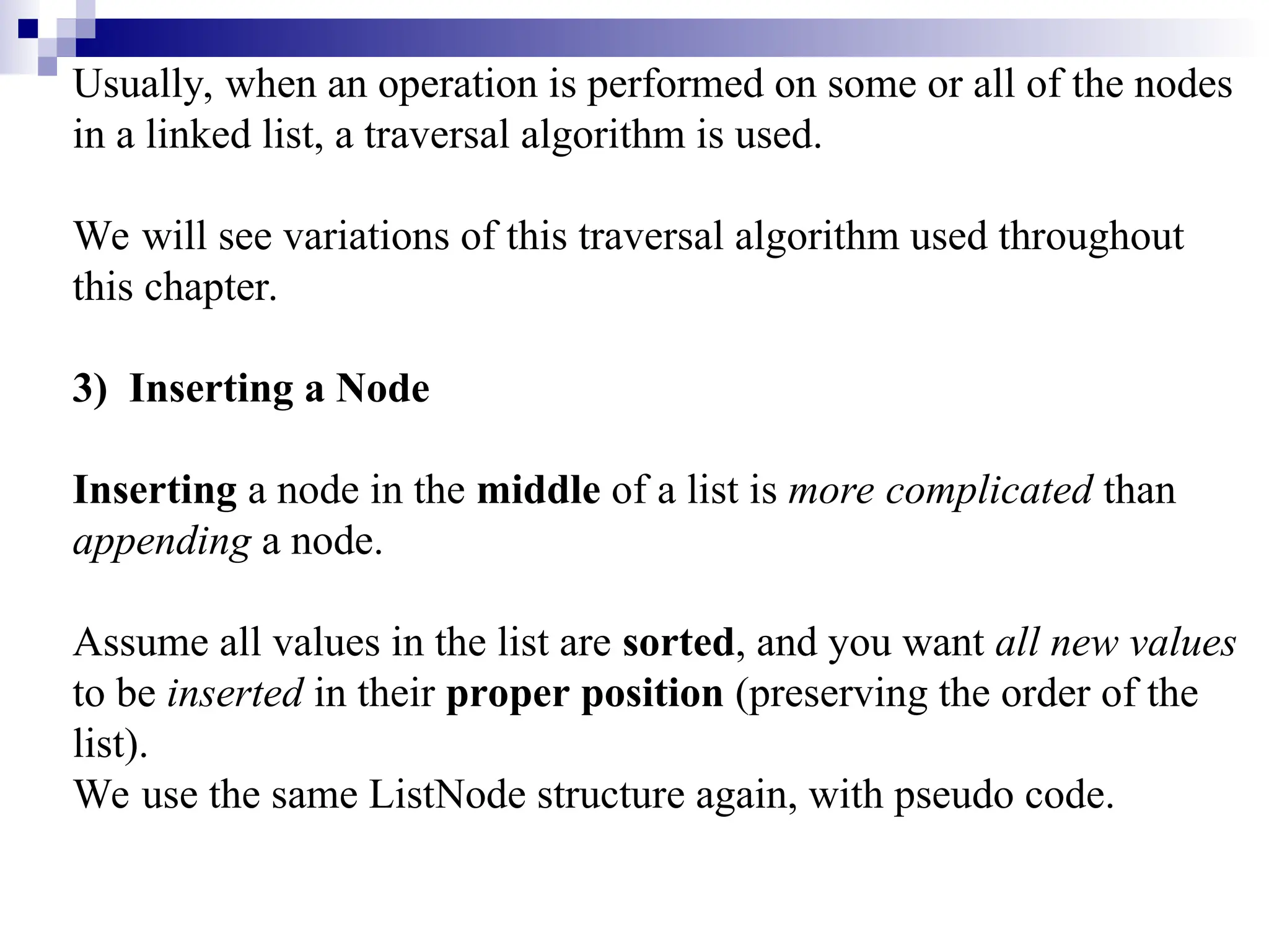 Usually, when an operation is performed on some or all of the nodes
in a linked list, a traversal algorithm is used.
We will see variations of this traversal algorithm used throughout
this chapter.
3) Inserting a Node
Inserting a node in the middle of a list is more complicated than
appending a node.
Assume all values in the list are sorted, and you want all new values
to be inserted in their proper position (preserving the order of the
list).
We use the same ListNode structure again, with pseudo code.
 