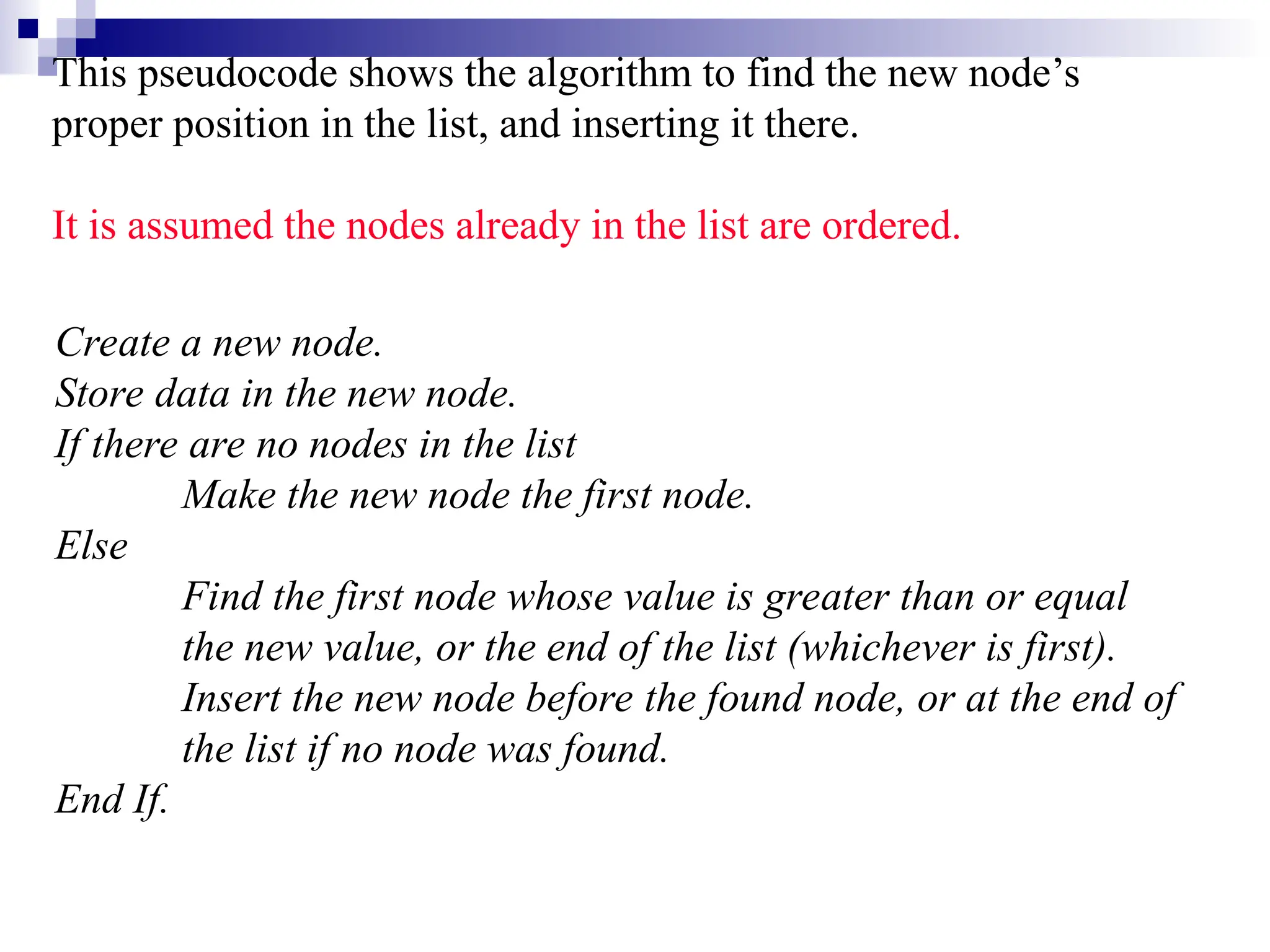 This pseudocode shows the algorithm to find the new node’s
proper position in the list, and inserting it there.
It is assumed the nodes already in the list are ordered.
Create a new node.
Store data in the new node.
If there are no nodes in the list
Make the new node the first node.
Else
Find the first node whose value is greater than or equal
the new value, or the end of the list (whichever is first).
Insert the new node before the found node, or at the end of
the list if no node was found.
End If.
 