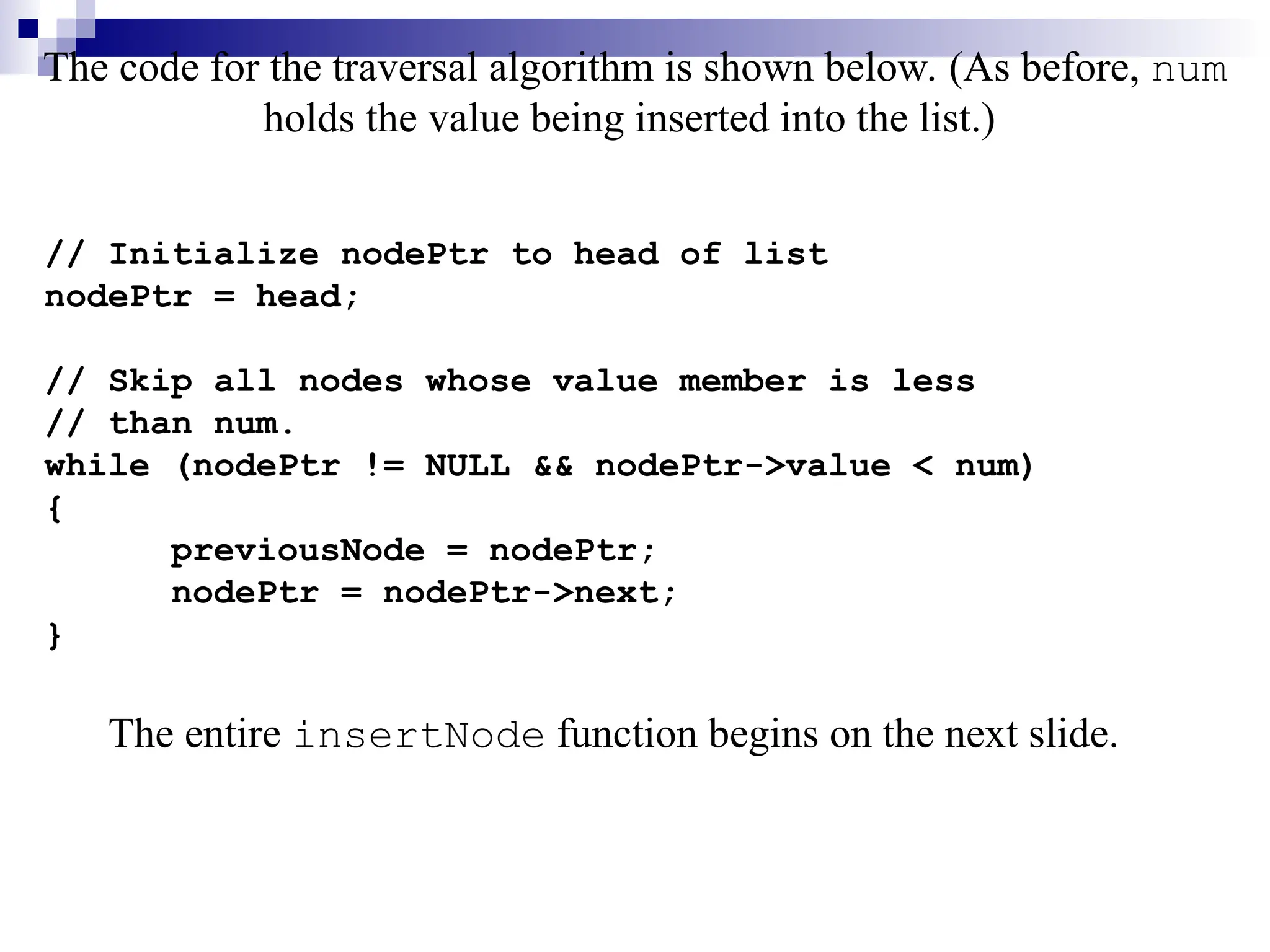 The code for the traversal algorithm is shown below. (As before, num
holds the value being inserted into the list.)
// Initialize nodePtr to head of list
nodePtr = head;
// Skip all nodes whose value member is less
// than num.
while (nodePtr != NULL && nodePtr->value < num)
{
previousNode = nodePtr;
nodePtr = nodePtr->next;
}
The entire insertNode function begins on the next slide.
 