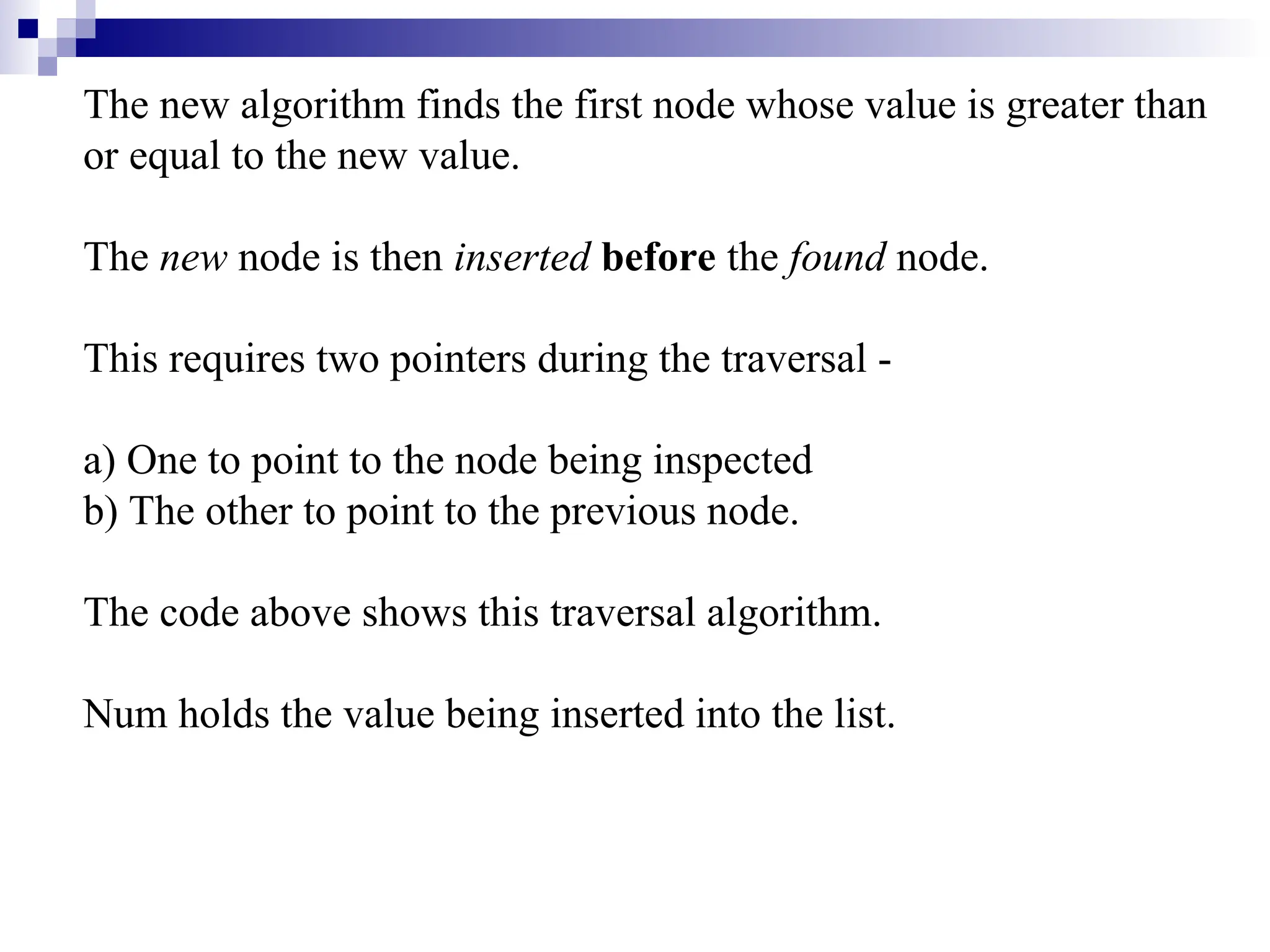The new algorithm finds the first node whose value is greater than
or equal to the new value.
The new node is then inserted before the found node.
This requires two pointers during the traversal -
a) One to point to the node being inspected
b) The other to point to the previous node.
The code above shows this traversal algorithm.
Num holds the value being inserted into the list.
 