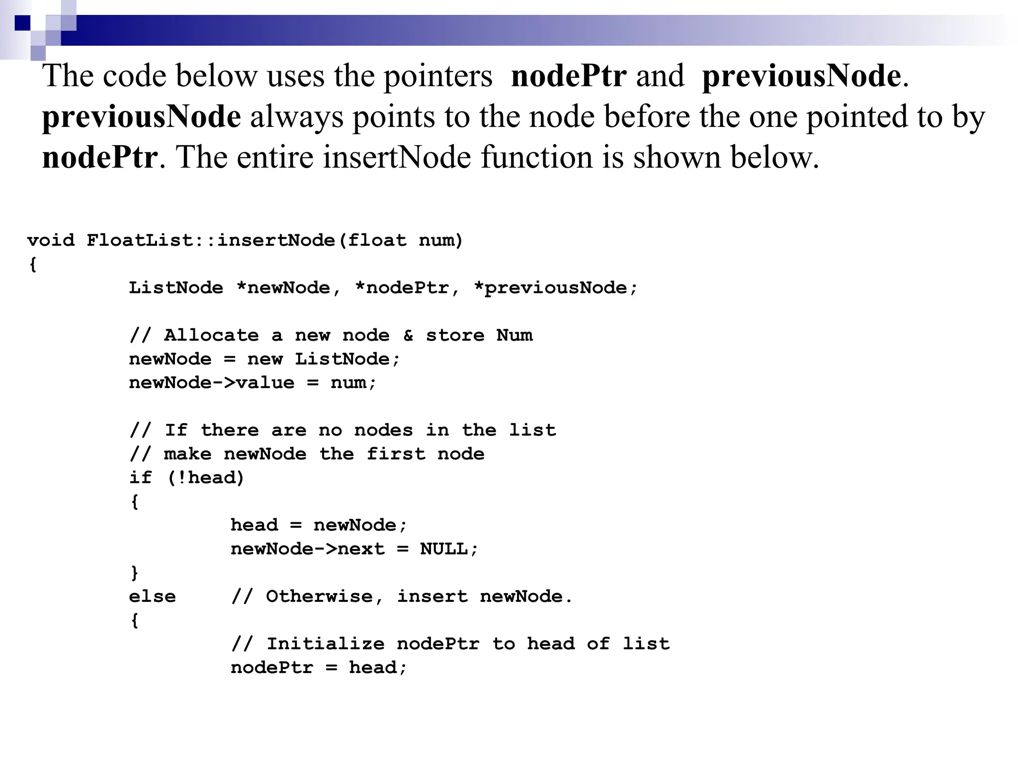 void FloatList::insertNode(float num)
{
ListNode *newNode, *nodePtr, *previousNode;
// Allocate a new node & store Num
newNode = new ListNode;
newNode->value = num;
// If there are no nodes in the list
// make newNode the first node
if (!head)
{
head = newNode;
newNode->next = NULL;
}
else // Otherwise, insert newNode.
{
// Initialize nodePtr to head of list
nodePtr = head;
The code below uses the pointers nodePtr and previousNode.
previousNode always points to the node before the one pointed to by
nodePtr. The entire insertNode function is shown below.
 