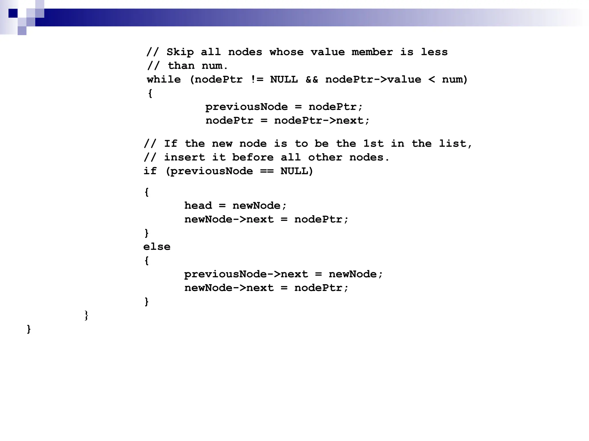 // Skip all nodes whose value member is less
// than num.
while (nodePtr != NULL && nodePtr->value < num)
{
previousNode = nodePtr;
nodePtr = nodePtr->next;
// If the new node is to be the 1st in the list,
// insert it before all other nodes.
if (previousNode == NULL)
{
head = newNode;
newNode->next = nodePtr;
}
else
{
previousNode->next = newNode;
newNode->next = nodePtr;
}
}
}
 