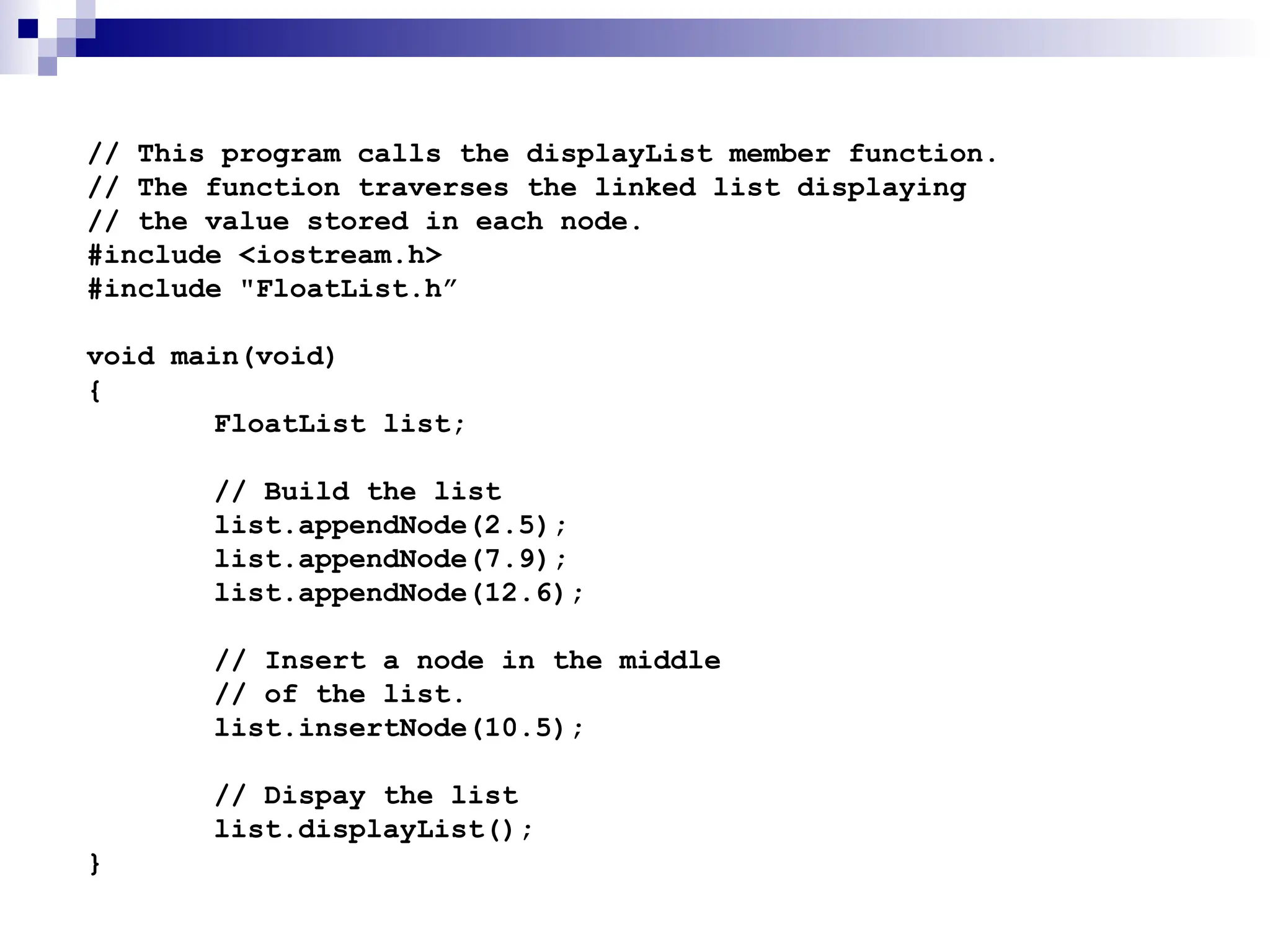 // This program calls the displayList member function.
// The function traverses the linked list displaying
// the value stored in each node.
#include <iostream.h>
#include "FloatList.h”
void main(void)
{
FloatList list;
// Build the list
list.appendNode(2.5);
list.appendNode(7.9);
list.appendNode(12.6);
// Insert a node in the middle
// of the list.
list.insertNode(10.5);
// Dispay the list
list.displayList();
}
 