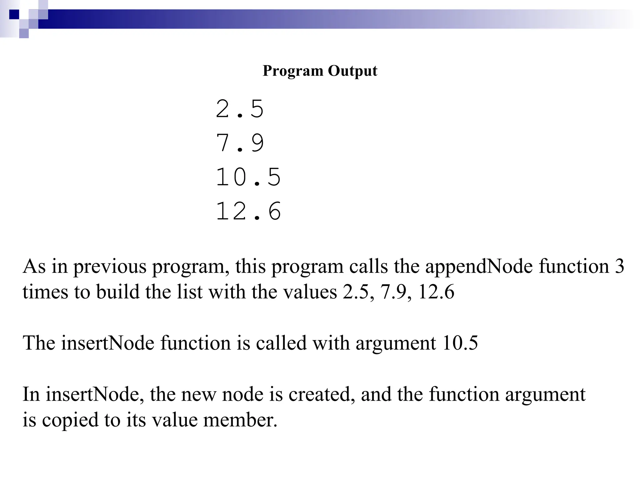 Program Output
2.5
7.9
10.5
12.6
As in previous program, this program calls the appendNode function 3
times to build the list with the values 2.5, 7.9, 12.6
The insertNode function is called with argument 10.5
In insertNode, the new node is created, and the function argument
is copied to its value member.
 