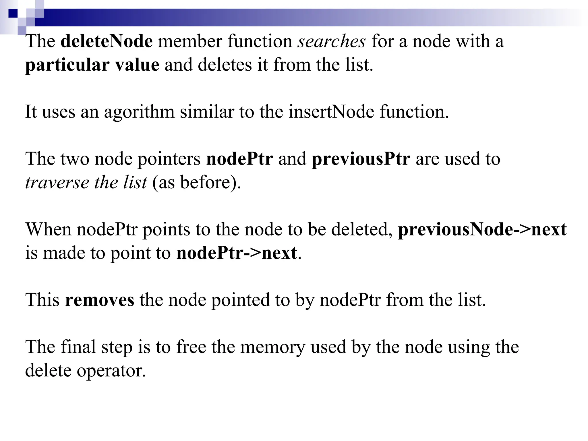 The deleteNode member function searches for a node with a
particular value and deletes it from the list.
It uses an agorithm similar to the insertNode function.
The two node pointers nodePtr and previousPtr are used to
traverse the list (as before).
When nodePtr points to the node to be deleted, previousNode->next
is made to point to nodePtr->next.
This removes the node pointed to by nodePtr from the list.
The final step is to free the memory used by the node using the
delete operator.
 