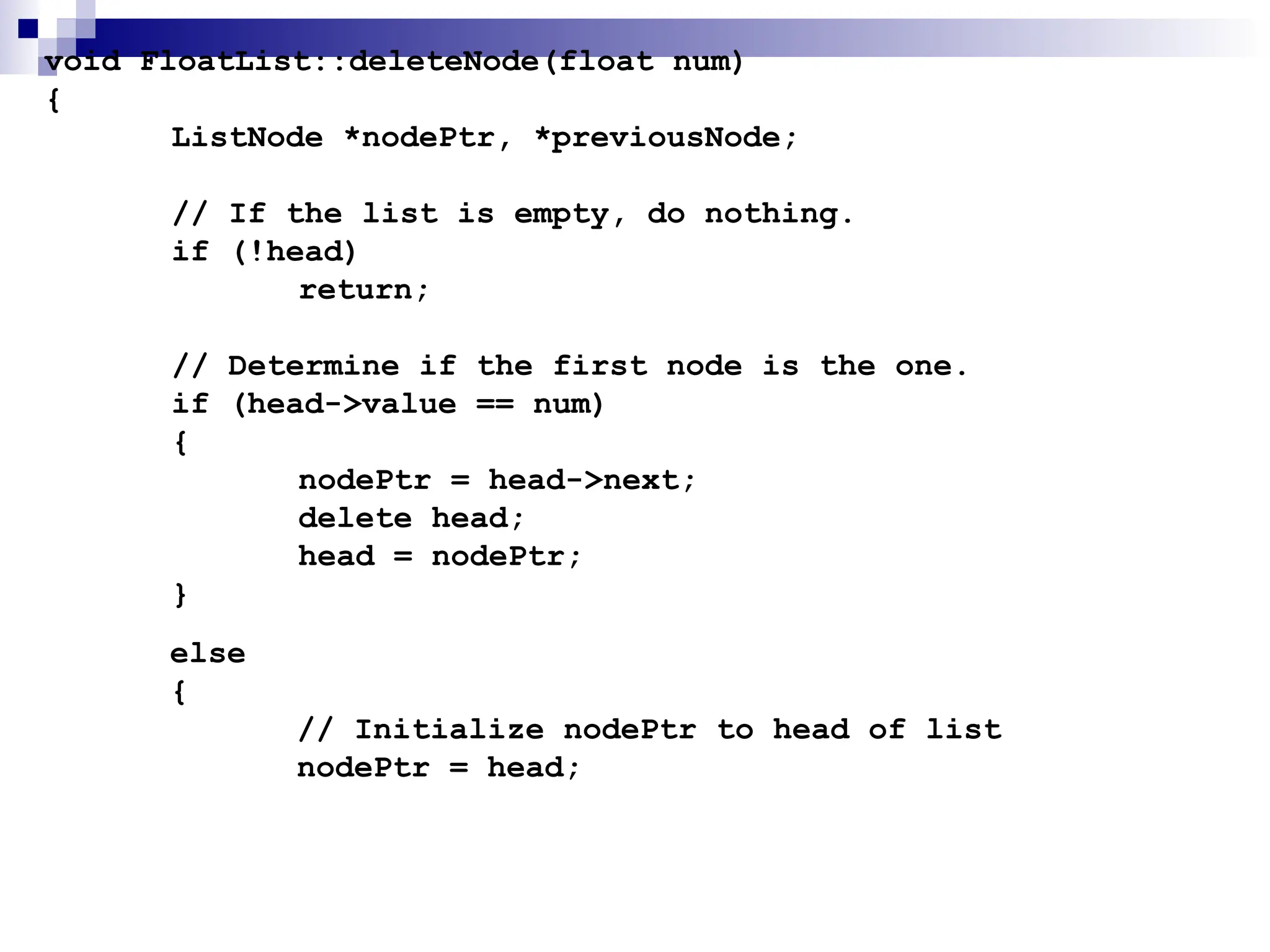 void FloatList::deleteNode(float num)
{
ListNode *nodePtr, *previousNode;
// If the list is empty, do nothing.
if (!head)
return;
// Determine if the first node is the one.
if (head->value == num)
{
nodePtr = head->next;
delete head;
head = nodePtr;
}
else
{
// Initialize nodePtr to head of list
nodePtr = head;
 