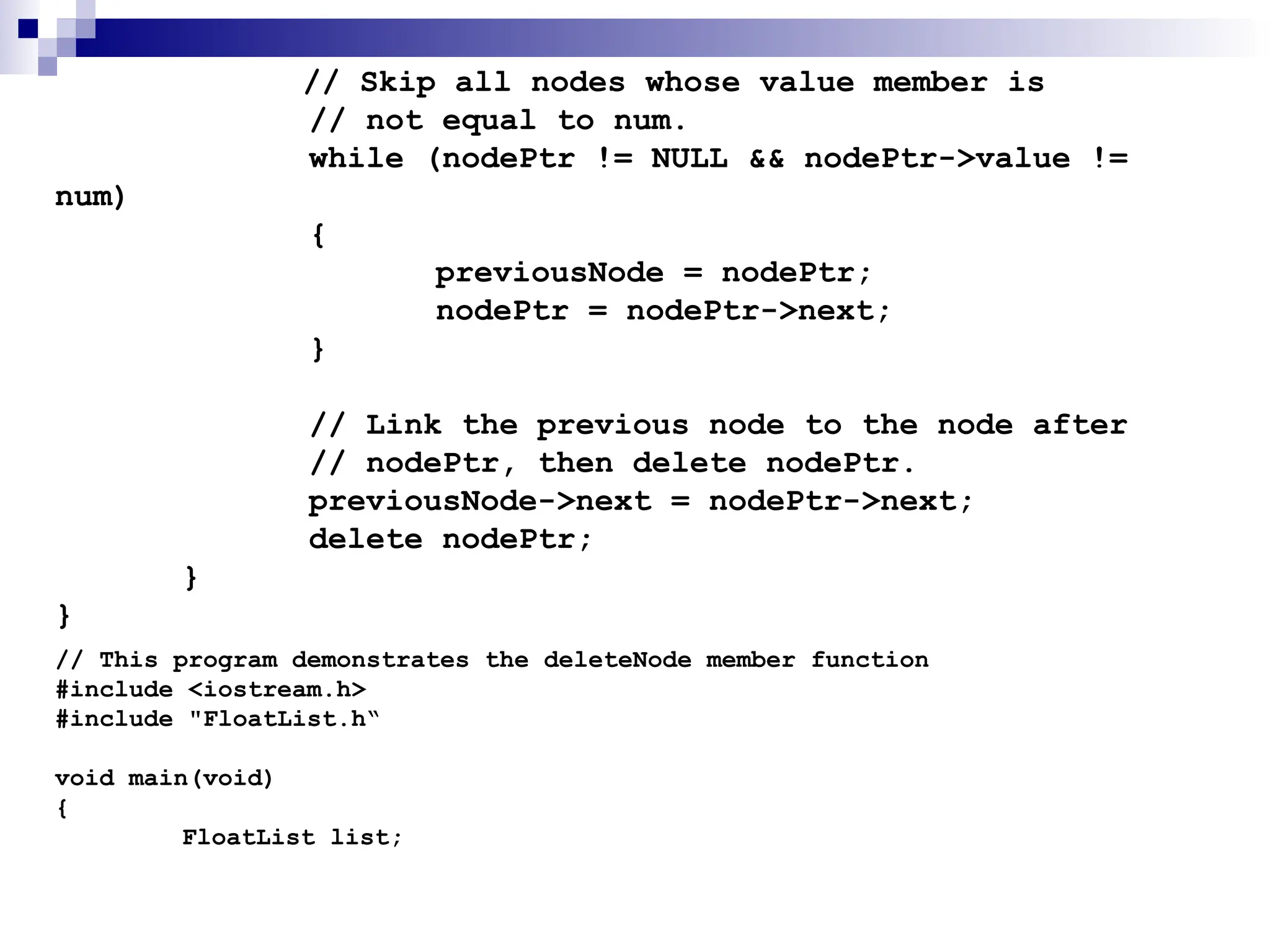 // Skip all nodes whose value member is
// not equal to num.
while (nodePtr != NULL && nodePtr->value !=
num)
{
previousNode = nodePtr;
nodePtr = nodePtr->next;
}
// Link the previous node to the node after
// nodePtr, then delete nodePtr.
previousNode->next = nodePtr->next;
delete nodePtr;
}
}
// This program demonstrates the deleteNode member function
#include <iostream.h>
#include "FloatList.h“
void main(void)
{
FloatList list;
 