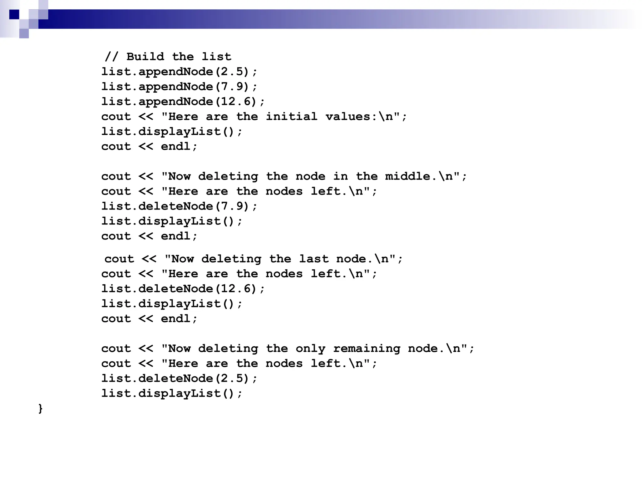 // Build the list
list.appendNode(2.5);
list.appendNode(7.9);
list.appendNode(12.6);
cout << "Here are the initial values:n";
list.displayList();
cout << endl;
cout << "Now deleting the node in the middle.n";
cout << "Here are the nodes left.n";
list.deleteNode(7.9);
list.displayList();
cout << endl;
cout << "Now deleting the last node.n";
cout << "Here are the nodes left.n";
list.deleteNode(12.6);
list.displayList();
cout << endl;
cout << "Now deleting the only remaining node.n";
cout << "Here are the nodes left.n";
list.deleteNode(2.5);
list.displayList();
}
 