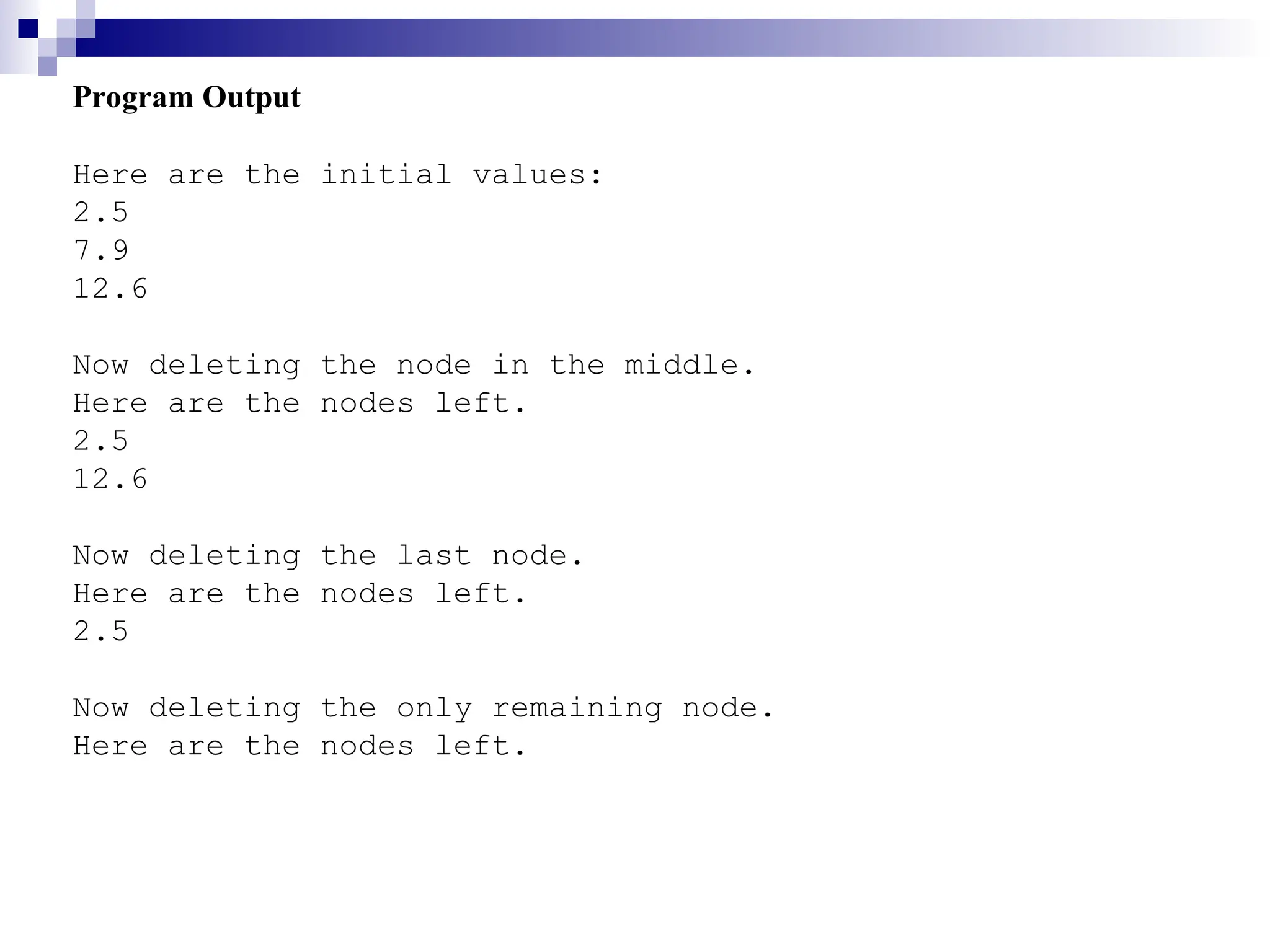 Program Output
Here are the initial values:
2.5
7.9
12.6
Now deleting the node in the middle.
Here are the nodes left.
2.5
12.6
Now deleting the last node.
Here are the nodes left.
2.5
Now deleting the only remaining node.
Here are the nodes left.
 