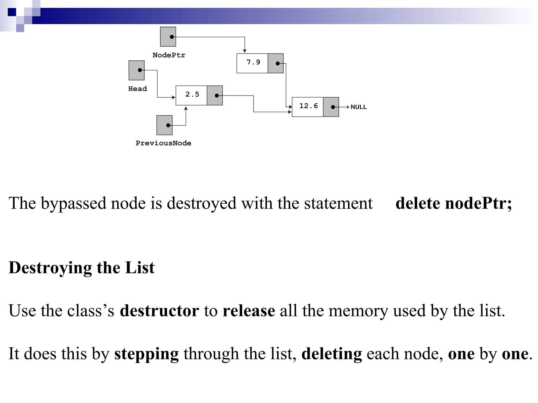 The bypassed node is destroyed with the statement delete nodePtr;
Destroying the List
Use the class’s destructor to release all the memory used by the list.
It does this by stepping through the list, deleting each node, one by one.
 