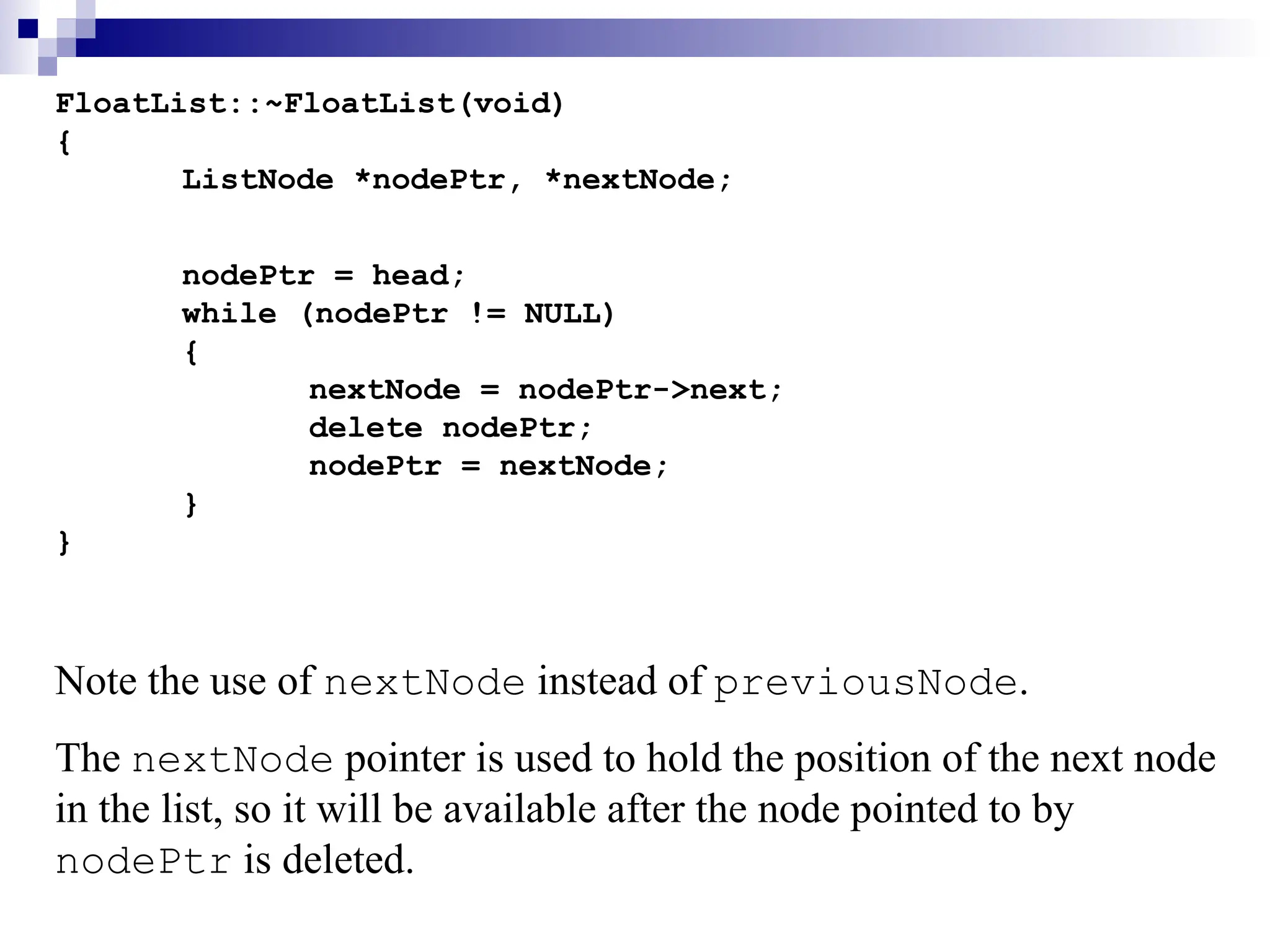 FloatList::~FloatList(void)
{
ListNode *nodePtr, *nextNode;
nodePtr = head;
while (nodePtr != NULL)
{
nextNode = nodePtr->next;
delete nodePtr;
nodePtr = nextNode;
}
}
Note the use of nextNode instead of previousNode.
The nextNode pointer is used to hold the position of the next node
in the list, so it will be available after the node pointed to by
nodePtr is deleted.
 