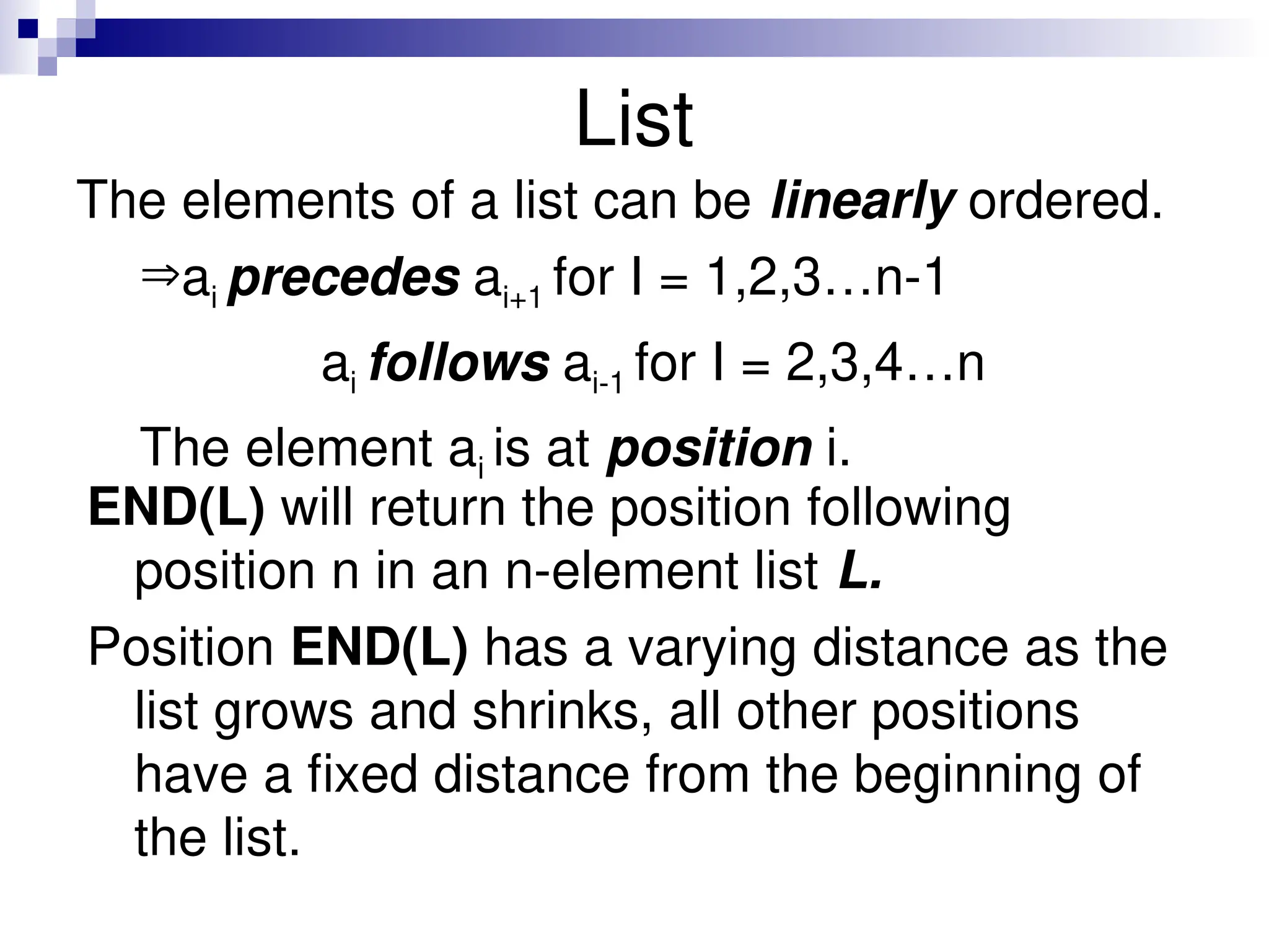 List
The elements of a list can be linearly ordered.
ai precedes ai+1 for I = 1,2,3…n-1
ai follows ai-1 for I = 2,3,4…n
The element ai is at position i.
END(L) will return the position following
position n in an n-element list L.
Position END(L) has a varying distance as the
list grows and shrinks, all other positions
have a fixed distance from the beginning of
the list.
 
