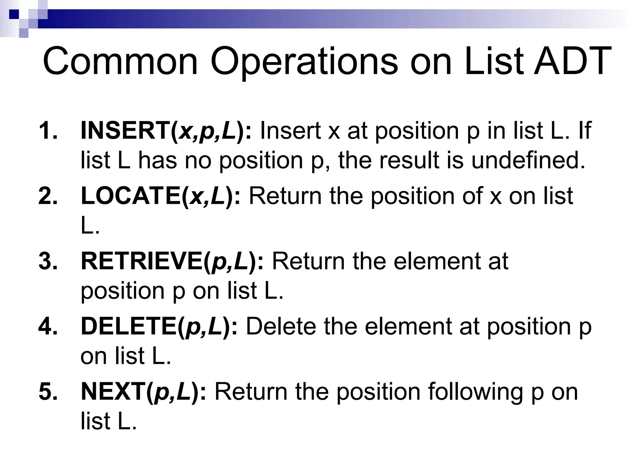 Common Operations on List ADT
1. INSERT(x,p,L): Insert x at position p in list L. If
list L has no position p, the result is undefined.
2. LOCATE(x,L): Return the position of x on list
L.
3. RETRIEVE(p,L): Return the element at
position p on list L.
4. DELETE(p,L): Delete the element at position p
on list L.
5. NEXT(p,L): Return the position following p on
list L.
 
