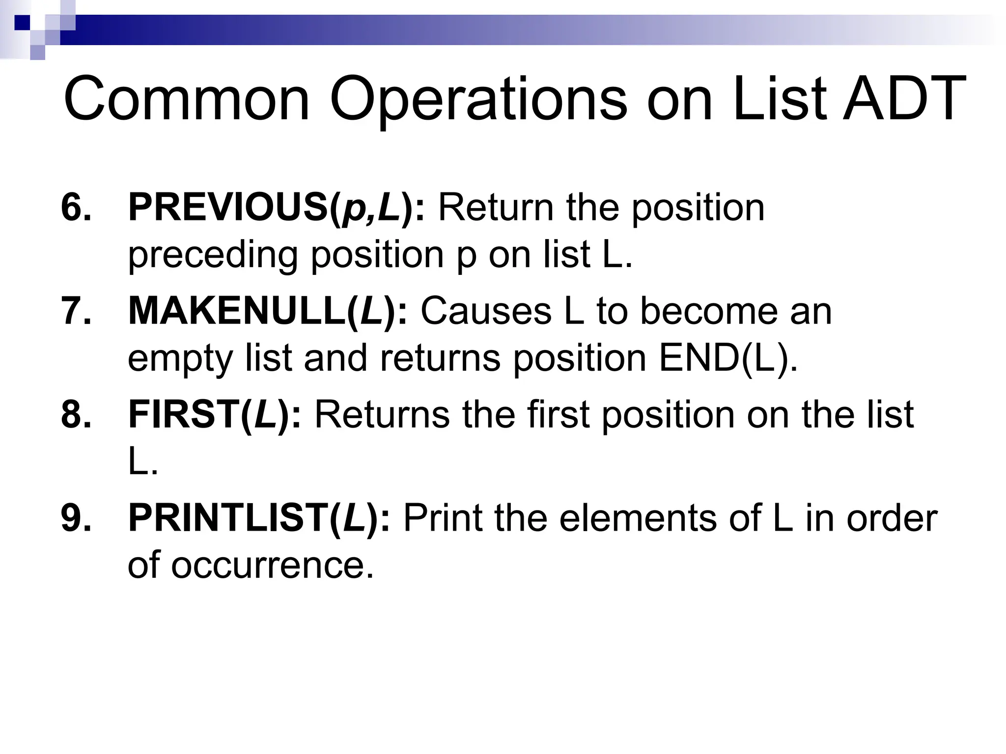 Common Operations on List ADT
6. PREVIOUS(p,L): Return the position
preceding position p on list L.
7. MAKENULL(L): Causes L to become an
empty list and returns position END(L).
8. FIRST(L): Returns the first position on the list
L.
9. PRINTLIST(L): Print the elements of L in order
of occurrence.
 