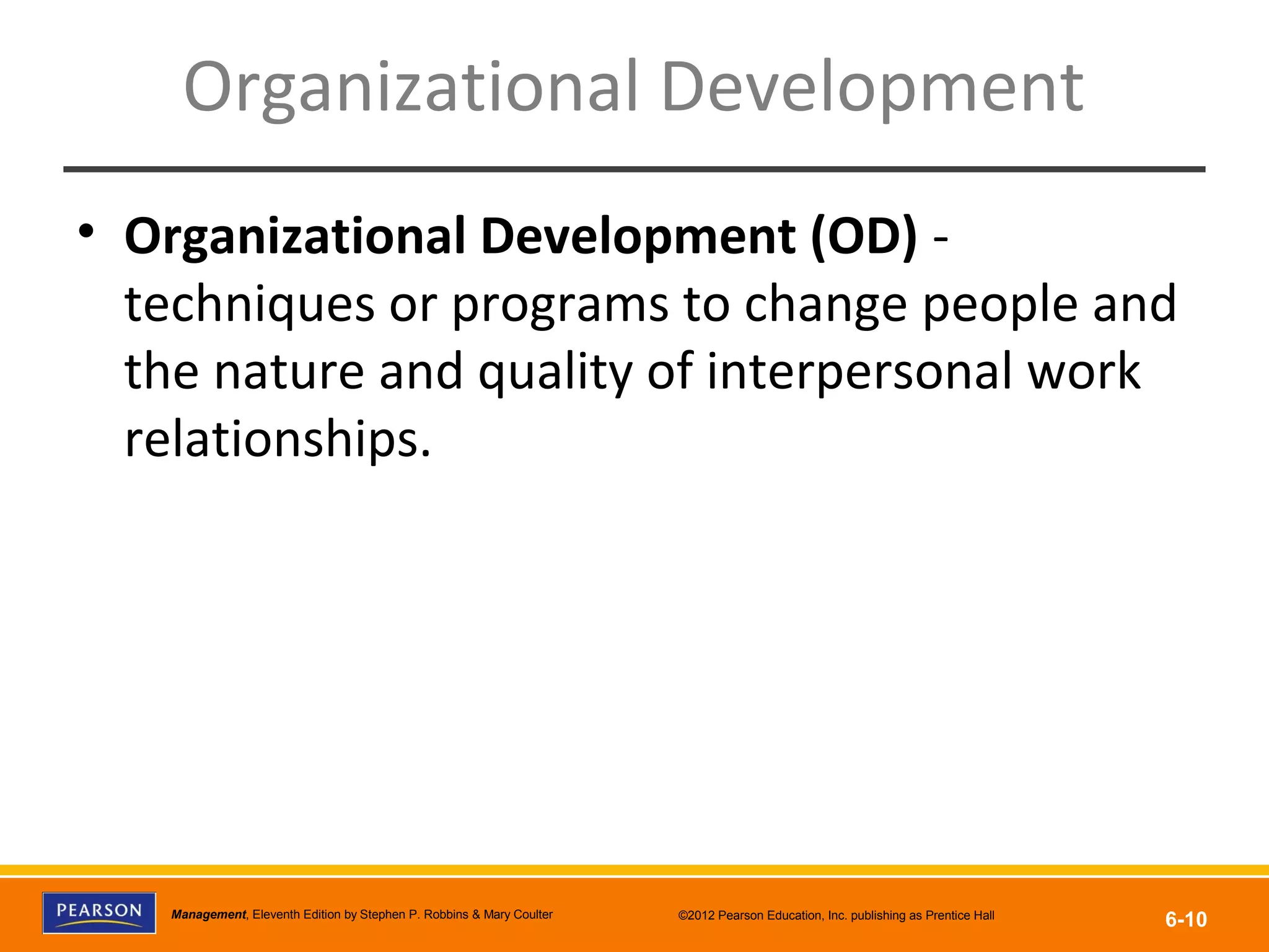 Copyright © 2012 Pearson Education, Inc.
Publishing as Prentice HallManagement, Eleventh Edition by Stephen P. Robbins & Mary Coulter ©2012 Pearson Education, Inc. publishing as Prentice Hall
6-10
Organizational Development
• Organizational Development (OD) -
techniques or programs to change people and
the nature and quality of interpersonal work
relationships.
 