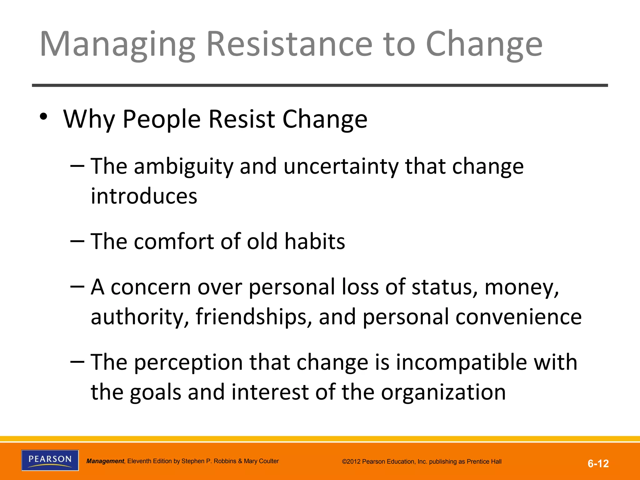 Copyright © 2012 Pearson Education, Inc.
Publishing as Prentice HallManagement, Eleventh Edition by Stephen P. Robbins & Mary Coulter ©2012 Pearson Education, Inc. publishing as Prentice Hall
6-12
Managing Resistance to Change
• Why People Resist Change
– The ambiguity and uncertainty that change
introduces
– The comfort of old habits
– A concern over personal loss of status, money,
authority, friendships, and personal convenience
– The perception that change is incompatible with
the goals and interest of the organization
 