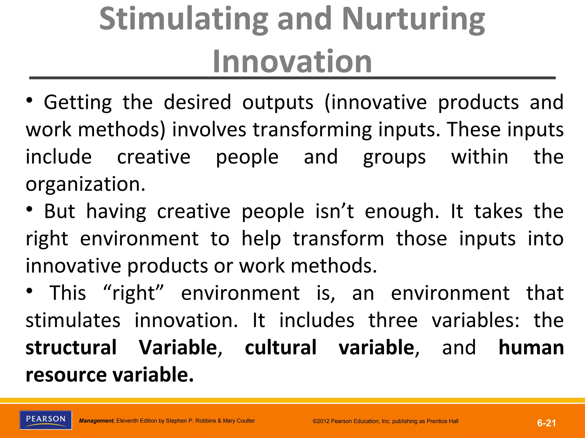 Copyright © 2012 Pearson Education, Inc.
Publishing as Prentice HallManagement, Eleventh Edition by Stephen P. Robbins & Mary Coulter ©2012 Pearson Education, Inc. publishing as Prentice Hall
6-21
Stimulating and Nurturing
Innovation
• Getting the desired outputs (innovative products and
work methods) involves transforming inputs. These inputs
include creative people and groups within the
organization.
• But having creative people isn’t enough. It takes the
right environment to help transform those inputs into
innovative products or work methods.
• This “right” environment is, an environment that
stimulates innovation. It includes three variables: the
structural Variable, cultural variable, and human
resource variable.
 
