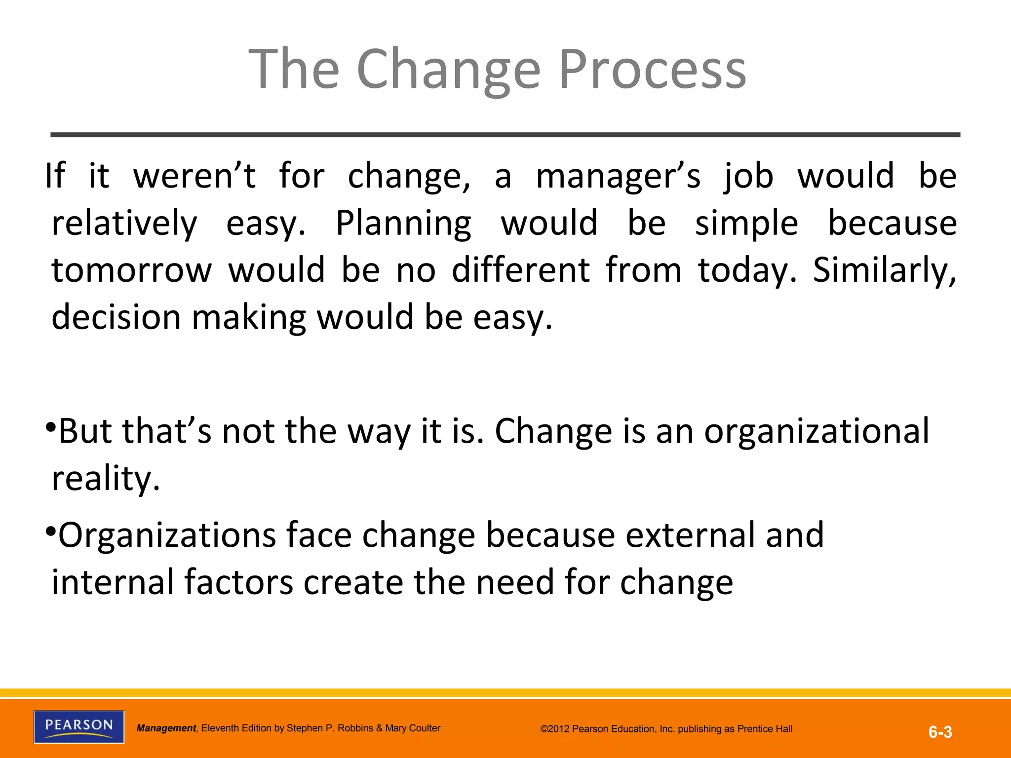 Copyright © 2012 Pearson Education, Inc.
Publishing as Prentice HallManagement, Eleventh Edition by Stephen P. Robbins & Mary Coulter ©2012 Pearson Education, Inc. publishing as Prentice Hall
6-3
The Change Process
If it weren’t for change, a manager’s job would be
relatively easy. Planning would be simple because
tomorrow would be no different from today. Similarly,
decision making would be easy.
•But that’s not the way it is. Change is an organizational
reality.
•Organizations face change because external and
internal factors create the need for change
 