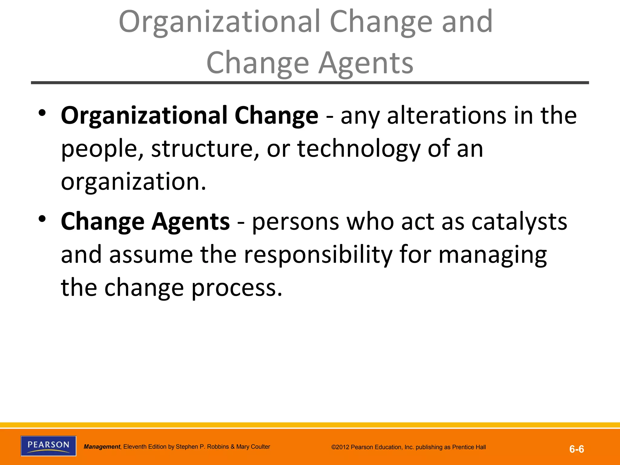 Copyright © 2012 Pearson Education, Inc.
Publishing as Prentice HallManagement, Eleventh Edition by Stephen P. Robbins & Mary Coulter ©2012 Pearson Education, Inc. publishing as Prentice Hall
6-6
Organizational Change and
Change Agents
• Organizational Change - any alterations in the
people, structure, or technology of an
organization.
• Change Agents - persons who act as catalysts
and assume the responsibility for managing
the change process.
 