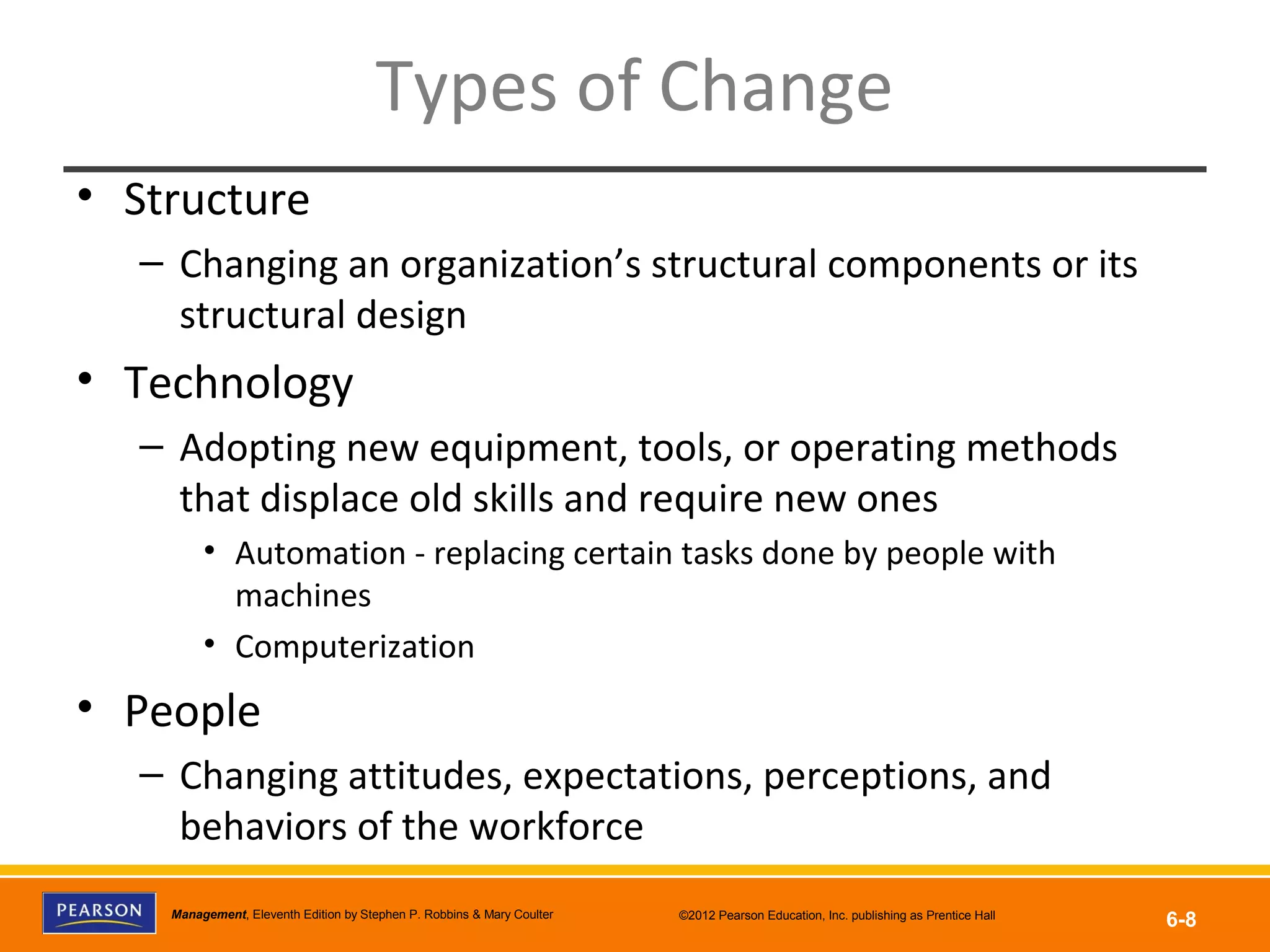Copyright © 2012 Pearson Education, Inc.
Publishing as Prentice HallManagement, Eleventh Edition by Stephen P. Robbins & Mary Coulter ©2012 Pearson Education, Inc. publishing as Prentice Hall
6-8
Types of Change
• Structure
– Changing an organization’s structural components or its
structural design
• Technology
– Adopting new equipment, tools, or operating methods
that displace old skills and require new ones
• Automation - replacing certain tasks done by people with
machines
• Computerization
• People
– Changing attitudes, expectations, perceptions, and
behaviors of the workforce
 