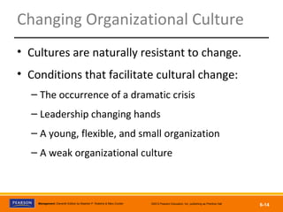 Copyright © 2012 Pearson Education, Inc.
Publishing as Prentice HallManagement, Eleventh Edition by Stephen P. Robbins & Mary Coulter ©2012 Pearson Education, Inc. publishing as Prentice Hall
6-14
Changing Organizational Culture
• Cultures are naturally resistant to change.
• Conditions that facilitate cultural change:
– The occurrence of a dramatic crisis
– Leadership changing hands
– A young, flexible, and small organization
– A weak organizational culture
 