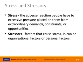 Copyright © 2012 Pearson Education, Inc.
Publishing as Prentice HallManagement, Eleventh Edition by Stephen P. Robbins & Mary Coulter ©2012 Pearson Education, Inc. publishing as Prentice Hall
6-16
Stress and Stressors
• Stress - the adverse reaction people have to
excessive pressure placed on them from
extraordinary demands, constraints, or
opportunities.
• Stressors - factors that cause stress. In can be
organizational factors or personal factors
 