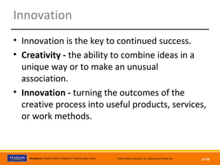 Copyright © 2012 Pearson Education, Inc.
Publishing as Prentice HallManagement, Eleventh Edition by Stephen P. Robbins & Mary Coulter ©2012 Pearson Education, Inc. publishing as Prentice Hall
6-19
Innovation
• Innovation is the key to continued success.
• Creativity - the ability to combine ideas in a
unique way or to make an unusual
association.
• Innovation - turning the outcomes of the
creative process into useful products, services,
or work methods.
 