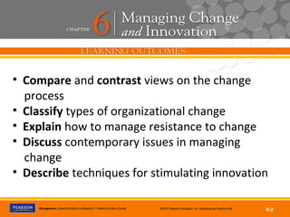 Copyright © 2012 Pearson Education, Inc.
Publishing as Prentice HallManagement, Eleventh Edition by Stephen P. Robbins & Mary Coulter ©2012 Pearson Education, Inc. publishing as Prentice Hall
6-2
• Compare and contrast views on the change
process
• Classify types of organizational change
• Explain how to manage resistance to change
• Discuss contemporary issues in managing
change
• Describe techniques for stimulating innovation
 