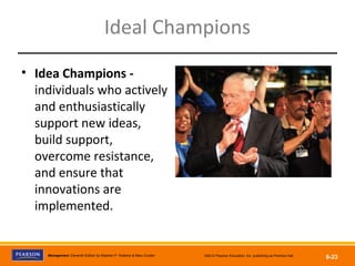Copyright © 2012 Pearson Education, Inc.
Publishing as Prentice HallManagement, Eleventh Edition by Stephen P. Robbins & Mary Coulter ©2012 Pearson Education, Inc. publishing as Prentice Hall
6-23
Ideal Champions
• Idea Champions -
individuals who actively
and enthusiastically
support new ideas,
build support,
overcome resistance,
and ensure that
innovations are
implemented.
 