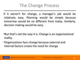 Copyright © 2012 Pearson Education, Inc.
Publishing as Prentice HallManagement, Eleventh Edition by Stephen P. Robbins & Mary Coulter ©2012 Pearson Education, Inc. publishing as Prentice Hall
6-3
The Change Process
If it weren’t for change, a manager’s job would be
relatively easy. Planning would be simple because
tomorrow would be no different from today. Similarly,
decision making would be easy.
•But that’s not the way it is. Change is an organizational
reality.
•Organizations face change because external and
internal factors create the need for change
 