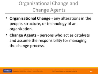 Copyright © 2012 Pearson Education, Inc.
Publishing as Prentice HallManagement, Eleventh Edition by Stephen P. Robbins & Mary Coulter ©2012 Pearson Education, Inc. publishing as Prentice Hall
6-6
Organizational Change and
Change Agents
• Organizational Change - any alterations in the
people, structure, or technology of an
organization.
• Change Agents - persons who act as catalysts
and assume the responsibility for managing
the change process.
 