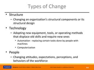 Copyright © 2012 Pearson Education, Inc.
Publishing as Prentice HallManagement, Eleventh Edition by Stephen P. Robbins & Mary Coulter ©2012 Pearson Education, Inc. publishing as Prentice Hall
6-8
Types of Change
• Structure
– Changing an organization’s structural components or its
structural design
• Technology
– Adopting new equipment, tools, or operating methods
that displace old skills and require new ones
• Automation - replacing certain tasks done by people with
machines
• Computerization
• People
– Changing attitudes, expectations, perceptions, and
behaviors of the workforce
 