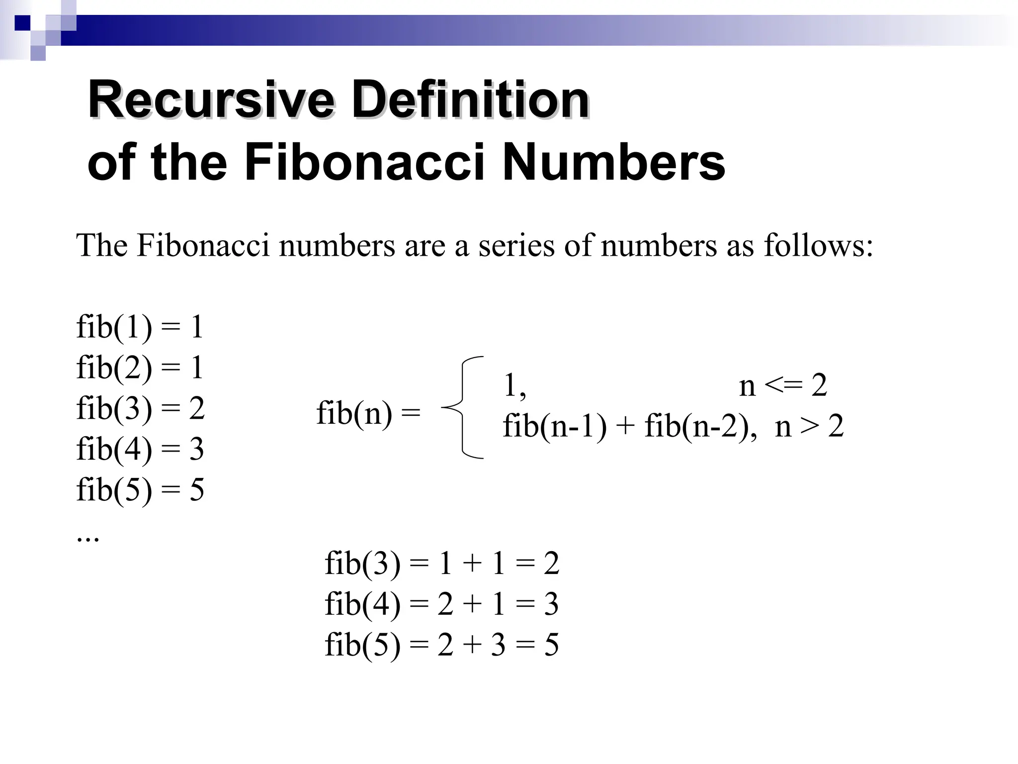 The Fibonacci numbers are a series of numbers as follows:
fib(1) = 1
fib(2) = 1
fib(3) = 2
fib(4) = 3
fib(5) = 5
...
fib(n) =
1, n <= 2
fib(n-1) + fib(n-2), n > 2
Recursive Definition
Recursive Definition
of the Fibonacci Numbers
fib(3) = 1 + 1 = 2
fib(4) = 2 + 1 = 3
fib(5) = 2 + 3 = 5
 